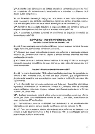 § 4º. Somente serão computados os cartões amarelos e vermelhos aplicados na mes-
ma competição, não se considerando as advertências e expulsões ocorridas em parti-
das de outras competições.

Art. 44. Para efeito de condição de jogo em cada partida, a associação disputante é a
única responsável pelo controle e contagem de número de cartões amarelos e verme-
lhos aplicados pelo árbitro aos seus atletas e consignados na Súmula do Jogo.
§ 1º. Também é da associação disputante a responsabilidade pelo controle e contagem
do prazo de suspensão disciplinar aplicada aos seus atletas pelo TJD.
§ 2º. A suspensão automática cumprida em decorrência de expulsão é deduzida da
pena aplicada pelo TJD.

                   CAPÍTULO IV – USO DO UNIFORME DE JOGO
                     Seção I – Uso do Uniforme Número Um
Art. 45. A prerrogativa de usar o Uniforme Número Um em qualquer partida é da asso-
ciação mandante, salvo acordo prévio com a visitante.
§ 1º. Sempre que houver coincidência de cores nos uniformes, a associação visitante
trocará o seu, devendo usar camisas, calções e meiões de cores diferentes das cores
usadas pela mandante.
§ 2º. O dever de trocar o uniforme previsto neste art. 45 e seu § 1º, será da associação
mandante, quando a coincidência de cores ocorrer por esta não estar usando seu Uni-
forme Número Um.
                     Seção II - Registro dos Uniformes na FPF
Art. 46. No prazo do respectivo REC o clube habilitado a participar da competição in-
formará à FPF, mediante ofício, as cores dos seus uniformes, que obrigatoriamente
deverão estar previstos nos seus estatutos, para registro e publicação, dos seus três
(3) uniformes.
§ 1º. A informação das cores dos uniformes será feita com ilustrações fotográficas,
digitalizada (no formato CDR - Corel Draw – Versão 1.4), contendo todos os uniformes
a serem utilizados pelas suas equipes, inclusive especificando quais são os uniformes
Número Um, Dois e Três.
§ 2º. Qualquer associação poderá utilizar uniforme comemorativo, desde que informe
à FPF, por ofício, com antecedência mínima de três (3) dias úteis, especificando as
cores conforme o §1º deste artigo.
§ 3º. Fica autorizado o uso de numerações das camisas de 1 a 100, levando em con-
sideração que os goleiros sempre estarão identificados com os números 1 e 12.
Art. 47. Caso venha a ocorrer alguma alteração nos seus uniformes ao longo da com-
petição, o clube deverá comunicar o fato à diretoria da FPF e sua utilização somente
ocorrerá após a devida autorização.




                                                                                     13
 