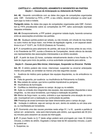 CAPÍTULO V – ANTECIPAÇÃO, ADIAMENTO E INCIDENTES NA PARTIDA
          Seção I – Causas de Antecipação ou Adiamento de Partida

Art. 48. Havendo coincidência com as datas dos jogos de competições organizadas
pela CBF, Comenbol ou FIFA, a FPF, a seu critério, deverá antecipar ou adiar qual-
quer jogo ou toda a rodada.
Parágrafo único. As datas dos jogos de competições organizadas pela CBF, Comen-
bol ou FIFA prevalecerão sobre as competições da FPF, salvo autorização expressa
daquelas entidades.
Art. 49. Excepcionalmente, a FPF poderá programar rodada dupla, havendo consenso
entre as associações envolvidas nas partidas.
Art. 50. Qualquer partida poderá ser adiada, ou não iniciada, em virtude do mau tempo
ou outro motivo de força maior, nos limites da legislação vigente, e em especial obedi-
ência à Lei nº 10.671, de 15.05.03 (Estatuto do Torcedor).
§ 1º. A competência para adiamento de partida, até duas (2) horas antes do seu início,
é do Presidente da FPF, ouvida a Diretoria de Competições, dando ciência da decisão
aos representantes das associações interessadas e ao árbitro escalado.
§ 2º. A partir de duas (2) horas, contadas retroativamente desde a hora fixada na Ta-
bela de Jogos para inicio da partida, a única autoridade competente para adiá-la.
 Seção II – Causas para Não Iniciar, Interromper, Suspender ou Encerrar Partida
Art. 51. O árbitro poderá não iniciar, interromper, suspender ou encerrar antecipada-
mente uma partida, se constatar ao menos uma das seguintes causas:
I- Ausência de médico para qualquer das equipes disputantes, ou de ambulância no
estádio.
II- Falta de garantia, por ausência ou insuficiência de Policiamento no Estádio;
III- Mau estado do campo, que torne a partida impraticável ou perigosa;
IV- Insuficiência de iluminação;
V- Conflitos ou distúrbios graves no campo de jogo ou no estádio;
VI- Ação ou omissão dos integrantes das equipes, das associações disputantes e seus
dirigentes, ou dos seus torcedores, que impeça a realização da partida;
VII- Motivo de força maior, ou extra, ordinário e que represente uma situação de como-
ção incompatível com a realização ou continuidade da partida;
VIII- Presença de sinais luminosos tipo laser direcionados para o campo de jogo.
IX- Incitação à violência, seja em serviço de som, dentro do estádio ou em área ane-
xa, ou manifestada por torcedores.
§ 1º. Ocorrendo uma das causas previstas neste artigo 51, I a IX, quando a partida já
estiver em andamento, esta será interrompida pelo árbitro, que aguardará até 30 (trin-
ta) minutos para cessarem as causas da interrupção.
§ 2º. O prazo fixado no § 1º deste artigo poderá será prorrogado por mais 30 (trinta)
minutos, a critério do árbitro. Esgotado o tempo total de 60 (sessenta) minutos, a parti-
da poderá ser:
I- Suspensa, ou


                                                                                      14
 