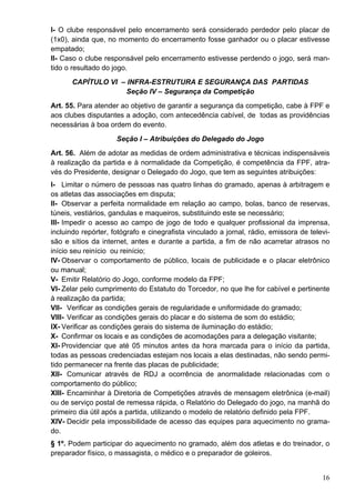 I- O clube responsável pelo encerramento será considerado perdedor pelo placar de
(1x0), ainda que, no momento do encerramento fosse ganhador ou o placar estivesse
empatado;
II- Caso o clube responsável pelo encerramento estivesse perdendo o jogo, será man-
tido o resultado do jogo.
      CAPÍTULO VI – INFRA-ESTRUTURA E SEGURANÇA DAS PARTIDAS
                   Seção IV – Segurança da Competição
Art. 55. Para atender ao objetivo de garantir a segurança da competição, cabe à FPF e
aos clubes disputantes a adoção, com antecedência cabível, de todas as providências
necessárias à boa ordem do evento.
                     Seção I – Atribuições do Delegado do Jogo
Art. 56. Além de adotar as medidas de ordem administrativa e técnicas indispensáveis
à realização da partida e à normalidade da Competição, é competência da FPF, atra-
vés do Presidente, designar o Delegado do Jogo, que tem as seguintes atribuições:
I- Limitar o número de pessoas nas quatro linhas do gramado, apenas à arbitragem e
os atletas das associações em disputa;
II- Observar a perfeita normalidade em relação ao campo, bolas, banco de reservas,
túneis, vestiários, gandulas e maqueiros, substituindo este se necessário;
III- Impedir o acesso ao campo de jogo de todo e qualquer profissional da imprensa,
incluindo repórter, fotógrafo e cinegrafista vinculado a jornal, rádio, emissora de televi-
são e sítios da internet, antes e durante a partida, a fim de não acarretar atrasos no
início seu reinício ou reinício;
IV- Observar o comportamento de público, locais de publicidade e o placar eletrônico
ou manual;
V- Emitir Relatório do Jogo, conforme modelo da FPF;
VI- Zelar pelo cumprimento do Estatuto do Torcedor, no que lhe for cabível e pertinente
à realização da partida;
VII- Verificar as condições gerais de regularidade e uniformidade do gramado;
VIII- Verificar as condições gerais do placar e do sistema de som do estádio;
IX- Verificar as condições gerais do sistema de iluminação do estádio;
X- Confirmar os locais e as condições de acomodações para a delegação visitante;
XI- Providenciar que até 05 minutos antes da hora marcada para o início da partida,
todas as pessoas credenciadas estejam nos locais a elas destinadas, não sendo permi-
tido permanecer na frente das placas de publicidade;
XII- Comunicar através de RDJ a ocorrência de anormalidade relacionadas com o
comportamento do público;
XIII- Encaminhar à Diretoria de Competições através de mensagem eletrônica (e-mail)
ou de serviço postal de remessa rápida, o Relatório do Delegado do jogo, na manhã do
primeiro dia útil após a partida, utilizando o modelo de relatório definido pela FPF.
XIV- Decidir pela impossibilidade de acesso das equipes para aquecimento no grama-
do.
§ 1º. Podem participar do aquecimento no gramado, além dos atletas e do treinador, o
preparador físico, o massagista, o médico e o preparador de goleiros.


                                                                                        16
 