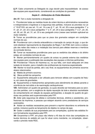 § 2º. Cabe unicamente ao Delegado do Jogo decidir pela impossibilidade de acesso
das equipes para aquecimento, considerando as condições do gramado.
                      Seção II – Atribuições do Clube Mandante
Art. 57. Tem o clube mandante a obrigação de:
I- Providenciar todas as medidas locais de ordem técnica e administrativa necessárias
e indispensáveis à logísticas e à segurança das partidas, inclusive as previstas na Lei
n° 10.671/03, em seu art. 13, art. 14 e seu § 1°, art. 18, art. 20 e seus parágrafos 1° a
5°, art. 21, art. 22 e seus parágrafos 1° e 3°, art. 24 e seus parágrafos 1° e 2°, art. 25,
art. 28, art. 29, art. 31, art. 33 e seu parágrafo único (nesse caso também aplicável ao
clube visitante).
II- Tomar as providências para que os pisos dos gramados estejam em condições
normais de uso.
III- Providenciar com a devida antecedência a marcação do campo de jogo, o que de-
verá obedecer rigorosamente às disposições da Regra 1 da IFAB, bem como a coloca-
ção das redes das metas e a instalação dos bancos para atletas reservas e membros
da comissão técnica.
IV- Tomar as necessárias providências para que os vestiários dos atletas e do árbitro
esteja, em condições normais de uso.
V- Manter permanentemente um quadro de avisos na parede externa dos vestiários
das equipes para a publicação das escalações das equipes e informes pertinentes;
VI- Providenciar Tribuna de Imprensa ou, na sua falta, com local adequado em área
isolada do torcedor, para o trabalho dos profissionais da imprensa especializada.
VII- Manter no local da partida, até o seu final, os equipamentos de primeiros socorros
abaixo relacionados:
a) Maleta de primeiro socorros;
b) Maca portátil de campanha;
c) Equipamento adequado a ser utilizado para remover atletas com suspeita de fratu-
ra, em casos de gravidades;
d) Equipamentos e medicamentos apropriados para atendimento de atletas perante a
ocorrência de mal súbito e de reanimação cardiopulmonar.
VIII- Administrar um quadro de gandulas, os quais deverão ser treinados para os servi-
ços das partidas, com a exigência de rápida reposição de bola e absoluta neutralidade
de comportamento em relação às equipes participantes; a atuação do quadro de gan-
dulas nas partidas será supervisionadas pela FPF.
IX- Zelar pela segurança de atletas e comissões técnicas, árbitros e assistentes, pro-
fissionais da imprensa, e pessoas que estejam atuando como prestadores de serviços
autorizados;
X- Adotar as medidas necessárias para prevenir e reprimir desordens no ambiente da
partida, inclusive quanto ao lançamento de objetos no campo de jogo;
XI- Ceder o estádio de sua propriedade para as competições, quando tais estádios fo-
rem formalmente requisitados pela FPF;
XII- Encaminhar à FPF, em prazo não inferior a 45 dias do início das competições os
laudos técnicos do estádio em que for atuar como mandante, na competição, obser-
vando o previsto neste RGC.


                                                                                        17
 