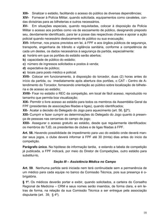 XIII- Sinalizar o estádio, facilitando o acesso do público às diversas dependências;
XIV- Fornecer à Polícia Militar, quando solicitada, equipamentos como cavaletes, cor-
das divisórias para as bilheterias e outros necessários.
XV- Em situações especiais, quando requisitadas, colocar à disposição da Policia
Militar o acesso aos portões como via de escoamento de público, designando preposto
seu, devidamente identificado, para ter a posse das respectivas chaves e apoiar a ação
policial quando necessário deslocamento de público ou sua evacuação;
XVI- Informar, nos prazos previstos em lei, à FPF e aos órgãos públicos de segurança,
transporte, engenharia de trânsito e vigilância sanitária, conforme a competência de
cada um destes, os dados necessários à segurança da partida, especialmente:
a) horário em que os portões do estádio serão abertos;
b) capacidade de público do estádio;
c) número de ingressos solicitados e postos à venda;
d) expectativa de público;
e) locais para posto médico e policial.
XVII- Colocar em funcionamento, à disposição do torcedor, duas (2) horas antes do
início da partida, ou imediatamente após abertura dos portões, o CAT - Centro de A-
tendimento do Torcedor, fornecendo orientação ao público sobre localização de bilhete-
ria e de acesso ao estádio;
XVIII- Fixar no estádio o REC da competição, em local de fácil acesso, reproduzido no
tamanho que permita boa visualização;
XIX- Permitir o livre acesso ao estádio para todos os membros da Assembléia Geral da
FPF (presidentes de associações filiadas e ligas), quando identificados;
XX- Acatar a decisão do Delegado do Jogo para aquecimento (art. 56, §2º);
XXI- Cumprir e fazer cumprir as determinações do Delegado do Jogo quanto à presen-
ça de pessoas nas cercanias do campo de jogo;
XXII- Assegurar o acesso gratuito ao estádio, desde que regularmente identificados:
os membros do TJD, os presidentes de clubes e de ligas filiadas à FPF.
Art. 58. Havendo possibilidade de impedimento para uso do estádio onde deverá man-
dar seus jogos, o clube deverá informar à FPF até 30 (trinta) dias antes do inicio da
competição.
Parágrafo único. Na hipótese de informação tardia, e estando a tabela de competição
já publicada, a FPF indicará, por meio do Diretor de Competições, outro estádio para
substituí-lo,
                     Seção III – Assistência Médica no Campo
Art. 59. Nenhuma partida será iniciada nem terá continuidade sem a permanência de
um médico para cada equipe no banco da Comissão Técnica, pois sua presença é o-
brigatória.
§ 1º. Os médicos deverão portar e exibir, quando solicitados, a carteira do Conselho
Regional de Medicina – CRM e seus nomes serão inseridos, de forma clara, e em le-
tras de forma, na relação da sua Comissão Técnica a ser entregue pela associação
disputante (art. 39, § 4º).




                                                                                   18
 