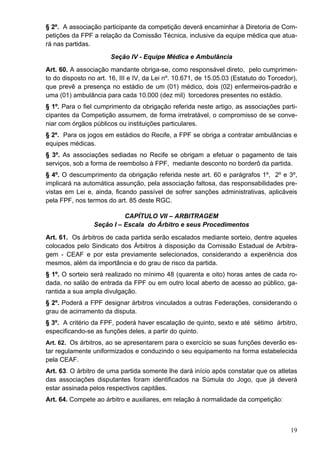 § 2º. A associação participante da competição deverá encaminhar à Diretoria de Com-
petições da FPF a relação da Comissão Técnica, inclusive da equipe médica que atua-
rá nas partidas.
                       Seção IV - Equipe Médica e Ambulância
Art. 60. A associação mandante obriga-se, como responsável direto, pelo cumprimen-
to do disposto no art. 16, III e IV, da Lei nº. 10.671, de 15.05.03 (Estatuto do Torcedor),
que prevê a presença no estádio de um (01) médico, dois (02) enfermeiros-padrão e
uma (01) ambulância para cada 10.000 (dez mil) torcedores presentes no estádio.
§ 1º. Para o fiel cumprimento da obrigação referida neste artigo, as associações parti-
cipantes da Competição assumem, de forma irretratável, o compromisso de se conve-
niar com órgãos públicos ou instituições particulares.
§ 2º. Para os jogos em estádios do Recife, a FPF se obriga a contratar ambulâncias e
equipes médicas.
§ 3º. As associações sediadas no Recife se obrigam a efetuar o pagamento de tais
serviços, sob a forma de reembolso à FPF, mediante desconto no borderô da partida.
§ 4º. O descumprimento da obrigação referida neste art. 60 e parágrafos 1º, 2º e 3º,
implicará na automática assunção, pela associação faltosa, das responsabilidades pre-
vistas em Lei e, ainda, ficando passível de sofrer sanções administrativas, aplicáveis
pela FPF, nos termos do art. 85 deste RGC.

                           CAPÍTULO VII – ARBITRAGEM
                 Seção I – Escala do Árbitro e seus Procedimentos
Art. 61. Os árbitros de cada partida serão escalados mediante sorteio, dentre aqueles
colocados pelo Sindicato dos Árbitros à disposição da Comissão Estadual de Arbitra-
gem - CEAF e por esta previamente selecionados, considerando a experiência dos
mesmos, além da importância e do grau de risco da partida.
§ 1º. O sorteio será realizado no mínimo 48 (quarenta e oito) horas antes de cada ro-
dada, no salão de entrada da FPF ou em outro local aberto de acesso ao público, ga-
rantida a sua ampla divulgação.
§ 2º. Poderá a FPF designar árbitros vinculados a outras Federações, considerando o
grau de acirramento da disputa.
§ 3º. A critério da FPF, poderá haver escalação de quinto, sexto e até sétimo árbitro,
especificando-se as funções deles, a partir do quinto.
Art. 62. Os árbitros, ao se apresentarem para o exercício se suas funções deverão es-
tar regulamente uniformizados e conduzindo o seu equipamento na forma estabelecida
pela CEAF.
Art. 63. O árbitro de uma partida somente lhe dará início após constatar que os atletas
das associações disputantes foram identificados na Súmula do Jogo, que já deverá
estar assinada pelos respectivos capitães.
Art. 64. Compete ao árbitro e auxiliares, em relação à normalidade da competição:



                                                                                        19
 