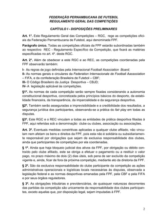 FEDERAÇÃO PERNAMBUCANA DE FUTEBOL
                   REGULAMENTO GERAL DAS COMPETIÇÕES

                   CAPÍTULO I - DISPOSIÇÕES PRELIMINARES

Art. 1°. Este Regulamento Geral das Competições – RGC, rege as competições ofici-
ais da Federação Pernambucana de Futebol, aqui denominada FPF.
Parágrafo único. Todas as competições oficiais da FPF estarão subordinadas também
ao respectivo REC - Regulamento Específico da Competição, que fixará as matérias
especificadas no art. 4º. deste RGC.
Art. 2°. Além de obedecer a este RGC e ao REC, as competições coordenadas pela
FPF observarão também:
I- As regras de jogo definidas pela Internacional Football Association Board;
II- As normas gerais e circulares da Federation Internacionale de Football Aassociation
– FIFA, e da confederação Brasileira de Futebol – CBF;
III- O Código Brasileiro da Justiça Desportiva – CBJD;
IV- A legislação aplicável às competições.
§1º. As normas de cada competição serão sempre fixadas considerando a autonomia
constitucional desportiva, concretizada pelos princípios básicos do desporto, da estabi-
lidade financeira, da transparência, da imparcialidade e da segurança desportiva.
§2º. Também serão asseguradas a imprevisibilidade e a credibilidade dos resultados, a
segurança jurídica dos participantes, observando-se a prática do fair play em todas as
disputas.
§3º. Este RGC e o REC vinculam a todas as entidades de prática desportiva filiadas à
FPF, aqui referidas sob a denominação clube ou clubes, associação ou associações.
Art. 3º. Eventuais medidas constritivas aplicadas a qualquer clube afiliado, não vincu-
lam nem afetam os bens e direitos da FPF, pois esta não é solidária ou subsidiariamen-
te responsável por obrigações que sejam de exclusiva responsabilidade dos clubes,
ainda que participantes de competições por ela coordenadas.
§ 1º. Ainda que haja bloqueio judicial dos ativos da FPF, por obrigação ou débito con-
traído pelo clube afiliado, este se obriga a efetuar o pagamento ou a restituir o valor
pago, no prazo máximo de dois (2) dias úteis, sob pena de ser excluído da competição
vigente e, ainda, ficar de fora da próxima competição, mediante ato da diretoria da FPF.
§ 2º. São da exclusiva responsabilidade do clube participante da competição as ações
administrativas operacionais e logísticas locais necessárias às disputas, observada a
legislação federal e as normas desportivas emanadas pela FPF, pela CBF e pela FIFA
e por seus órgãos reguladores.
§ 3º. As obrigações tributárias e previdenciárias, de quaisquer naturezas decorrentes
das partidas da competição são unicamente da responsabilidade dos clubes participan-
tes, exceto aquelas que, por disposição legal, sejam imputadas à FPF.




                                                                                      2
 