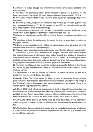 I- Verificar se o campo de jogo está totalmente livre sem a presença de pessoas estra-
nhas ao evento;
II- Impedir que no local designado ao banco de reservas permaneça quem não for atle-
ta ou membro das Comissões Técnicas das associações disputantes (art. 39, § 4º).
III- Observar a inviolabilidade de seu vestiário, onde é proibida a presença de pessoas
estranhas.
IV- Encerrar a partida, suspendê-la, ou mesmo não iniciá-la, ao constatar qualquer uma
das causas definidas no art. 51, I a IX, e adotar as providências cabíveis dentre as refe-
ridas nos parágrafos 1º ao 4º daquele artigo.
V- Apresentar-se regularmente uniformizado, como também os seus auxiliares, para o
exercício de suas funções nos padrões de trabalho exigido pela CA;
VI- Chegar ao estádio com a antecedência mínima de duas horas para o início da par-
tida;
VII- Identificar o chefe do policiamento do campo de jogo para possíveis contatos em
situações cabíveis;
VIII- Entrar em campo pelo menos 10 (dez) minutos antes do início da partida e três (3)
minutos antes do início do segundo tempo;
IX- Vistoriar todos os equipamentos do campo de jogo, tão logo adentrar, ao gramado;
X- Providenciar que, no banco de reservas só estejam, além dos setes atletas suplen-
tes, mais cinco pessoas credenciadas pelos clubes disputantes, a saber, o treinador, o
assistente técnico do treinador, o preparador físico, o médico e o massagista, sendo
proibida a presença de dirigentes no banco de reservas, ainda que ocupando umas das
funções previamente mencionadas quanto ao grupo dos não atletas;
XI- Tomar as medidas para que, em sendo obrigatória execução do hino de Pernambu-
co, ambas equipes ingressem em campo 10 minutos antes do horário previsto para o
início da partida;
XII- Providenciar que, aos 15 minutos de intervalo, os atletas de ambas equipes se a-
presentem para o segundo tempo da partida.
Parágrafo único. Também é dever do árbitro acionar a campainha de seu vestiário
para comunicar aos vestiários das associações disputantes o seu ingresso no campo e,
aos 13 (treze) minutos do intervalo, para alertar os jogadores das associações se apre-
sentem para o segundo tempo da partida.
Art. 65. A CEAF dará ciência da designação do árbitro, dos árbitros assistentes e do
quarto árbitro ás federações onde eles exerçam suas funções, comunicando, quanto ás
partidas em que forem atuar, local, horário e clubes participantes, através de ofício,
telefone ou e-mail, no prazo de até 48 (quarenta e oito) horas antes da partida.
§1°. O quarto árbitro, até oito (8) horas antes do início da partida, deverá informar-se
sobre a chegada ou não da equipe da arbitragem ao estádio onde será realizada a par-
tida.
§2°. Na hipótese da ausência da informação sobre a chegada da equipe da arbitragem,
o quarto árbitro informará tal ocorrência ao presidente da CEAF ao qual caberá tomar
as providências cabíveis.




                                                                                       20
 