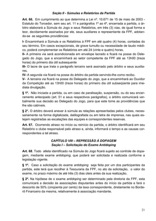 Seção II - Súmulas e Relatórios da Partida
Art. 66. Em cumprimento ao que determina a Lei nº. 10.671 de 15 de maio de 2003 -
Estatuto do Torcedor, sem seu art. 11 e parágrafos 1º ao 4º, encerrada a partida, o ár-
bitro elaborará a Súmula do Jogo e seus Relatórios, em três (3) vias, de igual forma e
teor, devidamente assinados por ele, seus auxiliares e representante da FPF, adotan-
do-se as seguintes providências:
I- Encaminhará a Súmula e os Relatórios à FPF em até quatro (4) horas, contadas do
seu término. Em casos excepcionais, de grave tumulto ou necessidade de laudo médi-
co, poderá complementar os Relatórios em até 24 (vinte e quatro) horas.
II- A primeira via será acondicionada em envelope lacrado e ficará na posse do Dele-
gado do Jogo, que a encaminhará ao setor competente da FPF até as 13h00 (treze
horas) do primeiro dia útil subsequente
III- O lacre de que trata o parágrafo terceiro será assinado pelo árbitro e seus auxilia-
res.
IV- A segunda via ficará na posse do árbitro da partida servindo-lhe como recibo.
V- A terceira via ficará na posse do Delegado do Jogo, que a encaminhará ao Ouvidor
da Competição até as 13h00 (treze horas) do primeiro dia útil subseqüente para ime-
diata divulgação.
§ 1º. Não iniciada a partida, ou em caso de paralisação, suspensão, ou do seu encer-
ramento antecipado (art. 51 e seus respectivos parágrafos), o árbitro comunicará ver-
balmente sua decisão ao Delegado do Jogo, para que este tome as providências que
lhe são cabíveis.
§ 2°. O árbitro deverá anexar à súmula as relações apresentadas pelos clubes, neces-
sariamente na forma digitalizada, datilografada ou em letra de imprensa, nas quais es-
tejam registradas as escalações das equipes e correspondentes reservas.
Art. 67. Ocorrendo atraso no início ou reinício da partida, o árbitro identificará em seu
Relatório o clube responsável pelo atraso e, ainda, informará o tempo e as causas cor-
respondentes a tal atraso.

                    CAPÍTULO VIII – REPRESSÃO À DOPAGEM
                    Seção I – Solicitação do Exame Antidoping
Art. 68. Todo atleta identificado na Súmula do Jogo ficará sujeito ao controle de dopa-
gem, mediante exame antidoping, que poderá ser solicitada e realizada conforme a
legislação vigente.
§ 1º. Caso a solicitação do exame antidoping seja feita por um dos participantes da
partida, este terá que recolher à Tesouraria da FPF, no ato da solicitação, o valor do
exame, no prazo máximo de até três (3) dias úteis antes da sua realização.
§ 2º. Na hipótese de o exame antidoping ser determinado pela diretoria da FPF, esta
comunicará a decisão às associações disputantes antes do início da partida e fará o
desconto de 50% (cinqüenta por cento) da taxa correspondente, diretamente no Borde-
rô Financeiro da mesma, relativamente à associação mandante.




                                                                                      21
 