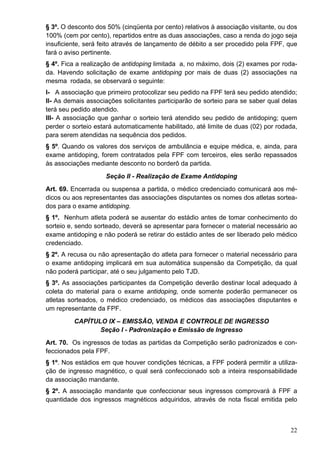 § 3º. O desconto dos 50% (cinqüenta por cento) relativos à associação visitante, ou dos
100% (cem por cento), repartidos entre as duas associações, caso a renda do jogo seja
insuficiente, será feito através de lançamento de débito a ser procedido pela FPF, que
fará o aviso pertinente.
§ 4º. Fica a realização de antidoping limitada a, no máximo, dois (2) exames por roda-
da. Havendo solicitação de exame antidoping por mais de duas (2) associações na
mesma rodada, se observará o seguinte:
I- A associação que primeiro protocolizar seu pedido na FPF terá seu pedido atendido;
II- As demais associações solicitantes participarão de sorteio para se saber qual delas
terá seu pedido atendido.
III- A associação que ganhar o sorteio terá atendido seu pedido de antidoping; quem
perder o sorteio estará automaticamente habilitado, até limite de duas (02) por rodada,
para serem atendidas na sequência dos pedidos.
§ 5º. Quando os valores dos serviços de ambulância e equipe médica, e, ainda, para
exame antidoping, forem contratados pela FPF com terceiros, eles serão repassados
às associações mediante desconto no borderô da partida.
                    Seção II - Realização de Exame Antidoping
Art. 69. Encerrada ou suspensa a partida, o médico credenciado comunicará aos mé-
dicos ou aos representantes das associações disputantes os nomes dos atletas sortea-
dos para o exame antidoping.
§ 1º. Nenhum atleta poderá se ausentar do estádio antes de tomar conhecimento do
sorteio e, sendo sorteado, deverá se apresentar para fornecer o material necessário ao
exame antidoping e não poderá se retirar do estádio antes de ser liberado pelo médico
credenciado.
§ 2º. A recusa ou não apresentação do atleta para fornecer o material necessário para
o exame antidoping implicará em sua automática suspensão da Competição, da qual
não poderá participar, até o seu julgamento pelo TJD.
§ 3º. As associações participantes da Competição deverão destinar local adequado à
coleta do material para o exame antidoping, onde somente poderão permanecer os
atletas sorteados, o médico credenciado, os médicos das associações disputantes e
um representante da FPF.
         CAPÍTULO IX – EMISSÃO, VENDA E CONTROLE DE INGRESSO
                Seção I - Padronização e Emissão de Ingresso
Art. 70. Os ingressos de todas as partidas da Competição serão padronizados e con-
feccionados pela FPF.
§ 1º. Nos estádios em que houver condições técnicas, a FPF poderá permitir a utiliza-
ção de ingresso magnético, o qual será confeccionado sob a inteira responsabilidade
da associação mandante.
§ 2º. A associação mandante que confeccionar seus ingressos comprovará à FPF a
quantidade dos ingressos magnéticos adquiridos, através de nota fiscal emitida pelo



                                                                                    22
 