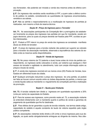 seu fornecedor, não podendo ser iniciada a venda dos mesmos antes da efetiva com-
provação.
§ 3º. Os ingressos não vendidos serão recolhidos à FPF, a quem cabe o efetivo contro-
le de público no estádio, considerando as quantidades de ingressos encomendados,
vendidos e as sobras.
§ 4º. Não se admite o reaproveitamento ou a reutilização de ingressos de partidas já
realizadas, nem mesmo a título de reserva técnica.
                    Seção III - Preço do Ingresso para o Torcedor
Art. 71. As associações participantes da Competição têm a prerrogativa de estabele-
cer livremente os preços dos ingressos nas partidas em que for mandante, exceto em
jogos decisivos, para os quais os preços deverão ser fixados pela FPF, ouvidas as par-
tes interessadas.
§ 1º. Poderá a FPF intervir no preço de venda dos ingressos se constatado manifesto
abuso ao direito do torcedor.
§ 2º. O preço do ingresso para a torcida visitante não poderá ser superior ao cobrado
para o torcedor da associação mandante, observada a equivalência dos setores do es-
tádio onde os mesmos serão disponibilizados.
                            Seção IV - Venda de Ingressos
Art. 72. No prazo máximo de 72 (setenta e duas) horas antes do início da partida cor-
respondente, os ingressos serão colocados à venda, por sistema que assegure o fácil
acesso do torcedor e agilidade no atendimento, tudo com ampla informação sobre os
preços e locais da venda.
§ 1º. A venda dos ingressos ocorrerá em ao menos cinco (05) Postos de Vendas, loca-
lizados em diferentes locais da cidade.
§ 2° Qualquer promoção reduzindo o preço dos ingressos de uma partida, só poderá
ser feita se houver comum acordo entre os clubes disputantes da partida, a menos que
a renda líquida caiba ao mandante e o regulamento da competição permita a realização
da promoção.
                            Seção V – Quota para Visitante
Art. 73. A torcida visitante tem direito a ingressos em quantidade equivalente a 20%
(vinte por cento) da capacidade do Estádio.
§ 1º. Para ter acesso aos ingressos, como previsto neste art. 73, a associação visitante
se entenderá diretamente com a mandante quanto à política de venda e garantias de
pagamento da quantidade que lhe for destinada.
§ 2º. Para efeitos de ter garantida a quota de torcida visitante, nos termos deste artigo,
capacidade do estádio é aquela constante de laudo de vistoria expedido pelo órgão
público competente.
§ 3º. As associações visitantes terão direito a 25 (vinte e cinco) ingressos para sua de-
legação, os quais serão obrigatoriamente entregues ao dirigente da mesma. Nos clás-



                                                                                       23
 