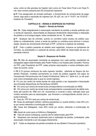 sicos, entre os três grandes da Capital, bem como em Fase Semi Final e em Fase Fi-
nal, esse número passará para 50 (cinqüenta) ingressos.
§ 4º. Fica assegurado ao torcedor partícipe, o fornecimento do comprovante de paga-
mento, logo após a aquisição do ingresso (art. 20, §3º, da Lei nº 10.671, de 15.05.03 -
Estatuto do Torcedor).

                 CAPÍTULO IX – RENDA E DESPESAS DA PARTIDA
                           Seção I – Renda da Partida
Art. 74. Cabe integralmente à associação mandante da partida a receita auferida com
a venda de ingressos, descontadas as despesas diretamente relacionadas à realização
da partida e os encargos legais, todos constantes do art. 75, adiante.
§ 1º. Qualquer tipo de contrato, acordo ou convênio sobre acesso de público que,
direta ou indiretamente, onere a renda da partida ou contribua para diminuir a arreca-
dação, deverá ser previamente informado à FPF, conforme o estatuto da entidade.
§ 2º. Todo o público presente ao estádio será registrado, inclusive os portadores de
convites, as autoridades e o pessoal de serviço, para efeito de observação da sua ca-
pacidade máxima
                            Seção II - Despesas da Partida
Art. 75. São da associação mandante as despesas com cada partida, resultantes de
obrigações legais determinadas pelo Poder Público e as fixadas pelo Conselho Técnico
da FPF, pelo Presidente da FPF, pelas próprias associações e outras entidades partí-
cipes do evento, como:
I- R$ 0,15 (quinze centavos) de cada ingresso vendido, referente ao Seguro de Aci-
dentes Pessoais, invalidez permanente ou morte de público pagante nos jogos do
Campeonato Pernambucano de Futebol Profissional, Série A-1, Série A-2, ou de qual-
quer outra competição para a qual se venda ingresso.
II- 1% (um por cento) da renda líquida de cada partida a ser repassada à Associação
dos Cronistas Desportivas de Pernambuco (ACDP);
III- 5% (cinco por cento) da renda bruta correspondente à contribuição do INSS;
IV- 5% (cinco por cento) da renda bruta correspondente a parcelamento de débito exis-
tente até outubro de 1992 (um mil, novecentos e noventa e dois), retenção essa que
incidirá somente para as associações que firmaram o correspondente acordo com a-
quela autarquia.
V- Taxa da FPF 6% (seis por cento) da renda bruta;
VI- Taxas da arbitragem (árbitro, árbitros-assistentes e o quarto árbitro), mais 20% (vin-
te por cento) referente à contribuição do INSS;
VII- Taxas dos Delegados, mais 20% (vinte por cento), referente à contribuição do
INSS;
VIII- Ajuda de custo para os Árbitros e Delegados;
IX- Taxa de exame antidoping, quando ele for determinado pela FPF;
X- Despesas com serviços essenciais para a realização da partida, contratados pela
associação mandante e por ela pagas diretamente.
§ 1º. Todas as despesas da partida constarão do seu Boletim Financeiro (borderô).

                                                                                       24
 