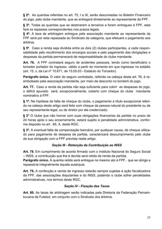 § 2º. As quantias referidas no art. 75, I a IX, serão descontadas no Boletim Financeiro
do jogo, pelo clube mandante, que as entregará diretamente ao representante da FPF.
§ 3º. Todas as quantias que se destinarem a terceiros e forem entregues à FPF, esta
fará os repasses correspondentes nos prazos legais.
§ 4º. A taxa de arbitragem entregue pela associação mandante ao representante da
FPF será por esta repassada ao Sindicato da categoria, que efetuará o pagamento aos
árbitros.
§ 5º. Caso a renda seja dividida entre os dois (2) clubes participantes, a cada respon-
sabilidade pelo recolhimento dos encargos sociais e pelo pagamento das obrigações e
despesas da partida permanecerá de responsabilidade do clube mandante.
Art. 76. A FPF contratará seguro de acidentes pessoais, tendo como beneficiário o
torcedor portador do ingresso, válido a partir do momento em que ingressar no estádio
(art. 15, ii, da Lei nº 10.671, de 15.05.03 - Estatuto do Torcedor).
Parágrafo único. O valor do seguro contratado, referido na cabeça desta art. 76, é re-
embolsado pela associação mandante, por meio de desconto no borderô do jogo.
Art. 77. Caso a renda da partida não seja suficiente para cobrir as despesas do jogo,
o déficit apurado será, excepcionalmente, coberto com cheque do clube mandante
nominativo à FPF.
§ 1º. Na hipótese de falta de cheque do clube, o pagamento a título excepcional referi-
do na cabeça deste artigo será feito com cheque da pessoa natural do presidente ou de
seu representante legal, ou de diretor por ele credenciado;
§ 2° O clube que não honrar com suas obrigações financeiras da partida no prazo de
24 horas após o seu encerramento, estará sujeito à penalidade administrativa, confor-
me disposto no art . 85, X, deste RGC.
§ 3º. A eventual falta de compensação bancária, por qualquer causa, de cheque utiliza-
do para pagamento de despesa da partida, caracterizará descumprimento pelo clube
da sua obrigação com a FPF prevista neste artigo.
                   Seção III - Retenção da Contribuição ao INSS
Art. 78. Em cumprimento de acordo firmado com o Instituto Nacional do Seguro Social
– INSS, a contribuição que lhe é devida será retida da renda da partida.
Parágrafo único. A quantia retida será entregue no mesmo ato à FPF, que se obriga a
repassá-la integralmente àquela autarquia.
Art. 79, A confecção e venda de ingresso estarão sempre sujeitas à ação fiscalizadora
da FPF, das associações disputantes e do INSS, podendo o clube sofrer penalidades
administrativas, nos termos deste RGC.
                           Seção IV - Fixação das Taxas
Art. 80. As taxas de arbitragem serão indicadas pela Diretoria da Federação Pernam-
bucana de Futebol, em conjunto com o Sindicato dos árbitros.




                                                                                    25
 