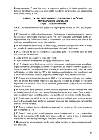 Parágrafo unico. O valor das taxas de maqueiros, porteiros de túneis e gandulas, que
também constituem encargos da associação mandante, será fixado pelas associações
disputantes, ouvida a FPF.

          CAPÍTULO X - TELEVISIONAMENTO DA PARTIDA E AÇÕES DE
                        MERCAHNDISING NO ESTÁDIO
                          Seção I - Televisionamento
Art. 81. O televisionamento dos jogos será regido pelas normas da FPF, aqui expres-
sas.
§ 1º. Não será permitido o televisionamento direto ou por videoteipe de partida referen-
te a qualquer competição organizada pela FPF, salvo expressa autorização desta, as-
segurando-se aos clubes disputantes o cumprimento dos seus direitos, nos termos dos
contratos assinados pelas partes interessadas.
§ 2º. Nos mesmos termos do § 1º deste artigo, também é assegurado à FPF o direito
de reprodução ou de transmissão de imagens por intermédio da internet.
§ 3º. A exibição de jogo de competição organizada pela FPF somente será, só será
autorizada se for efetivada:
I- Após 21h00, se o jogo tiver início até 17h00;
II- Após 09h00 do dia seguinte, se o jogo for realizado à noite.
§ 4º. O televisionamento direto de um jogo para outras cidades nas quais se realizem
jogos da mesma Competição, somente será permitido se o fato ocorrer três (03) horas,
antes do seu início ou após o término, em relação às mesmas cidades, salvo expressa
autorização, em cada caso, da FPF e das associações disputantes nas cidades em que
o sinal da transmissão alcançar, seja diretamente ou por meio de retransmissão.
§ 5º. Em cumprimento ao disposto neste RGC e, nos termos dos contratos que celebra-
rem, os clubes disputantes impedirão que equipes técnicas de geração de imagens
ingressem nos estádios com o fim de transmitir, gravar ou de qualquer forma reproduzir
imagem do evento.
§ 6º. Não é, nem será permitido a nenhum clube disputante assinar contrato com vista
ao televisionamento direto, com pessoa física ou jurídica de seus jogos. Caso a associ-
ação insista em fazer contrato paralelo, será punida com a perda do mando de campo.
§ 7º. Caberá sempre à FPF adotar as medidas jurídicas cabíveis para autorizar ou im-
pedir a transmissão, tudo conforme expressa anuência das associações participantes
além da própria entidade.
§ 8º. Toda e qualquer comercialização de jogo será de comum acordo entre a associa-
ção mandante e a FPF.
§ 9º. Quando esse ajuste for realizado para transmissão de partida com portões aber-
tos ou de televisionamento direto para cidade onde se realiza o jogo, a associação
mandante e a FPF terão participação financeira, conforme acordo.
§ 10. As normas aqui expressas serão observadas também em transmissões de parti-
das decisivas.



                                                                                     26
 