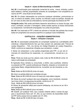 Seção II – Ações de Merchandising no Estádio
Art. 82. A autorização para exploração comercial do nome, marca, símbolos, publici-
dade estática e demais propriedades inerentes ás competições é de competência ex-
clusiva da FPF, única titular de tais direitos.
Art. 83. Os clubes interessados em promover quaisquer atividades, promocionais ou
não, no interior do estádio, antes, durante, no intervalo e após as partidas, deverão ob-
ter com dois (2) dias úteis de antecedência, formal autorização da diretoria da FPF.
Parágrafo único. Não serão permitidos desenhos decorativos no campo de jogo, ade-
sivos e símbolos, escudos e mensagens. Serão aceitas apenas as faixas transversais
ou longitudinais, normalmente empregadas nos cortes de gramados.
Art. 84. Fica reservado à FPF o direito de autorizar a inclusão das partidas das compe-
tições em prognóstico de concurso esportivo ou qualquer outra modalidade.

                   CAPÍTULO XI – SANÇÕES ADMINISTRATIVAS
                         Seção I – Infrações e Sanções
Art. 85. As associações participantes da competição sujeitam-se a penalidades admi-
nistrativas, independentemente das que lhes possam ser aplicadas pelo Tribunal de
Justiça Desportiva – TJD, nos termos do Código Brasileiro de Justiça Desportiva –
CBJD, conforme as respectivas infrações que cometerem, a saber:
I. Deixar de comparecer a uma partida programada pela FPF, ou por ela re-
marcada em decorrência de suspensão, ou, comparecendo, recusar-se a jo-
gar..
Pena: Perda da renda que lhe caberia mais multa de R$ 20.000,00 (vinte mil
reais) e eliminação da competição;
II- Agressão física, tentada ou consumada, a árbitro, seus auxiliares, diretoria
ou preposto da FPF, quando praticada por dirigente, preposto ou funcionário da
associação filiada, independentemente de, na partida, ser ela mandante ou visi-
tante.
Pena: Multa de R$ 20.000,00 (vinte mil reais).
III- Incluir na partida atleta sem condições de jogo.
Pena: Multa de R$ 5.000,00 (cinco mil reais) por cada atleta irregular.
IV- Deixar de cumprir qualquer das suas obrigações, como mandante, necessá-
rias à boa ordem e à segurança da partida, conforme art. 57.
Pena: Multa de R$ 5.000,00 (cinco mil reais).
V- Deixar de apresentar atleta para exame antidoping, nos termos do art. 69 e
seus parágrafos.
Pena: Multa de R$ 5.000,00 (cinco mil reais).
VI- Impedir, por qualquer meio, que a equipe visitante utilize o campo de jogo
para o aquecimento físico (art. 57, XX), ou que membro da Assembléia Geral
da FPF tenha acesso livre ao estádio (art. 57, XIX).
Pena: Multa de R$ 10.000,00 (dez mil reais).




                                                                                      27
 