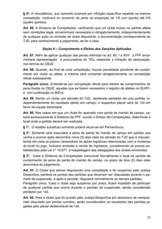 § 4º. A reincidência, que somente ocorrerá por infração específica repetida na mesma
competição, implicará no aumento da pena na proporção de 1/5 (um quinto) até 4/5
(quatro quintos).
Art. 86. A Diretoria de Competições, verificando que um clube incluiu na partida atleta
sem condições legal, encaminhará necessária e obrigatoriamente, independentemente
de qualquer ação ou omissão de clube disputante, a documentação correspondente ao
TJD, para conhecimento e julgamento, se for o caso.

             Seção II – Cumprimento e Efeitos das Sanções Aplicadas
Art. 87. Além de aplicar qualquer das penas referidas no art. 85, I a XVII, a FPF enca-
minhará representação à procuradoria do TDJ, relatando a infração da associação,
nos termos do CBJD.
Art. 88. Quando, ao final de uma competição, houver penalidade pendente de cumpri-
mento por clube ou atleta, a mesma será cumprida obrigatoriamente na competição
oficial subseqüente.
Parágrafo único. Entende-se por competição oficial para efeitos de cumprimentos de
pena fixada no CBJD, aquelas que se fazem necessário o registro de atletas no DURT-
e com publicação no BID-e.
Art. 89. Sendo um clube, por decisão do TJD, declarado perdedor de uma partida, in-
dependentemente do resultado obtido em campo, o respectivo placar será de 1x0 em
favor da equipe adversária.
Art. 90. Nos casos em que um clube for apenado com perda de mando de campo, ca-
berá exclusivamente à Diretoria da FPF, ouvido o Diretor de Competições, determinar o
local onde a partida deverá ser realizada.
§ 1°. O estádio substituto somente poderá situar-se em Pernambuco.
§ 2°. Somente será executará a pena de perda de mando de campo em partida que
venha a ocorrer após decorridos cinco (5) dias úteis da decisão do TJD que a impuser,
tendo em vista os prazos necessários às ações logísticas relacionadas com a mudança
do local do jogo, inclusive emissão e venda de ingressos, considerando os prazos es-
tabelecidos pela Lei n° 10.671, e hospedagem das delegações dos clubes envolvidos.
§ 3°. Cabe à Diretoria de Competições comunicar formalmente o local da partida de
cumprimento da pena da perda do mando de campo, no prazo de dois (2) dias úteis
decorridos do julgamento.
Art. 91. O Clube que estiver disputando uma competição e for suspenso pela Justiça
Desportiva, perderá os pontos das partidas que deveriam ser disputadas durante o pe-
ríodo da suspensão, e após o período, disputará normalmente as demais partidas.
Parágrafo único. Caso o clube seja suspenso por prazo, ficará impedido de participar
de qualquer partida que ocorra durante o período da suspensão, sendo considerado
perdedor por 1x0.
Art. 92. Para o clube que for punido pela Justiça Desportiva por abandono de campeo-
nato disputado por pontos corridos, serão considerados os resultados das partidas jo-
gadas pelo placar desfavorável de 1x0.


                                                                                    29
 