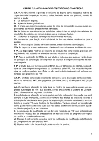 CAPÍTULO II – REGULAMENTO ESPECÍFICO DE COMPETIÇÃO

Art. 4º. O REC definirá o período e o sistema da disputa com a respectiva Tabela de
Jogos de cada competição, incluindo datas, horários, locais das partidas, mando de
campo e, ainda:
I- Os troféus em disputa;
II- A premiação dos ganhadores;
III- O prazo para registro de atletas, antes do início da competição e no seu curso, es-
pecificando os meios e procedimentos admitidos;
IV- As datas em que deverão ser satisfeitas pelos clubes as exigências relativas às
condições do estádio e do campo de jogo para a prática de futebol.
V- As formas e os prazos para registro dos uniformes do clube;
VI- As normas para fixação em local visível da lista dos atletas relacionados para a
partida;
VII- A limitação para cessão e troca de atletas, antes e durante a competição;
VIII- As regras de acesso e descenso, obedecendo exclusivamente a critérios técnicos.
§ 1º. As disposições relativas ao sistema de disputa das competições, previstas em
regulamento não poderão ser alteradas uma vez iniciadas a competição.
§ 2º. Após a publicação do REC e de sua tabela, o clube que por qualquer razão deixar
de participar da competição será impedido de disputar a competição seguinte da mes-
ma categoria.
§ 3º. O Clube que, por livre opção abandonar, ou, por concessão de licença, não parti-
cipar de uma competição organizada ou coordenada pela FPF, fica impedido de parti-
cipar de qualquer partida, seja oficial ou não, dentro do território nacional, salvo se au-
torizado pelo presidente da FPF.
Art. 5º. Em toda competição oficial serão atribuídos, salvo disposição contrária estabe-
lecida no respectivo REC, três (3) pontos por vitória, um (1) por empate e zero (0) por
derrota
Art. 6º. Nenhuma alteração de data, local ou horário de jogo poderá ocorrer sem ex-
pressa autorização da FPF, que decidirá, ouvida previamente a Diretoria de Competi-
ções, observando as seguintes condições:
I- A solicitação de alteração somente poderá ser feito pela parte interessada, que será
sempre o clube mandante, a emissora detentora dos direitos de televisão (quando a
solicitação foi relacionada à sua grade de programação, se assim estabelecido em con-
trato) e a própria FPF, pela Diretoria de Competições. Também poderá ser considerada
como parte interessada outro clube que não esteja diretamente envolvida com a parti-
da, desde que justifique seu interesse;
II- A solicitação de modificação deverá ter sido recebida na FPF com antecedência
mínima de 10 (dez) dias de antecedência em relação à data da programação original
da partida, e considerando-se que:
a) O prazo é efetivamente contado a partir da publicação da modificação pela Diretoria
de Competições no sitio oficia da FPF;
b) O prazo inclui o dia da publicação, mas exclui o da partida;



                                                                                         3
 