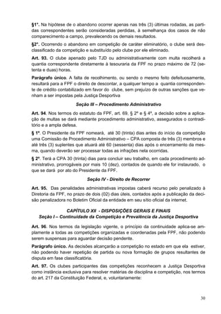 §1°. Na hipótese de o abandono ocorrer apenas nas três (3) últimas rodadas, as parti-
das correspondentes serão consideradas perdidas, à semelhança dos casos de não
comparecimento a campo, prevalecendo os demais resultados.
§2°. Ocorrendo o abandono em competição de caráter eliminatório, o clube será des-
classificado da competição e substituído pelo clube por ele eliminado.
Art. 93. O clube apenado pelo TJD ou administrativamente com multa recolherá a
quantia correspondente diretamente à tesouraria da FPF no prazo máximo de 72 (se-
tenta e duas) horas.
Parágrafo único. A falta de recolhimento, ou sendo o mesmo feito defeituosamente,
resultará para a FPF o direito de descontar, a qualquer tempo a quantia corresponden-
te de crédito contabilizado em favor do clube, sem prejuízo de outras sanções que ve-
nham a ser impostas pela Justiça Desportiva
                      Seção III – Procedimento Administrativo
Art. 94. Nos termos do estatuto da FPF, art. 69, § 2º e § 4º, a decisão sobre a aplica-
ção de multas se dará mediante procedimento administrativo, assegurados o contradi-
tório e a ampla defesa.
§ 1º. O Presidente da FPF nomeará, até 30 (trinta) dias antes do início da competição
uma Comissão de Procedimento Administrativo – CPA composta de três (3) membros e
até três (3) suplentes que atuará até 60 (sessenta) dias após o encerramento da mes-
ma, quando deverão ser processar todas as infrações nela ocorridas.
§ 2º. Terá a CPA 30 (trinta) dias para concluir seu trabalho, em cada procedimento ad-
ministrativo, prorrogáveis por mais 10 (dez), contados de quando ele for instaurado, o
que se dará por ato do Presidente da FPF.
                           Seção IV - Direito de Recorrer
Art. 95. Das penalidades administrativas impostas caberá recurso pelo penalizado à
Diretoria da FPF, no prazo de dois (02) dias úteis, contados após a publicação da deci-
são penalizadora no Boletim Oficial da entidade em seu sítio oficial da internet.

               CAPÍTULO XII - DISPOSIÇÕES GERAIS E FINAIS
   Seção I – Continuidade da Competição e Prevalência da Justiça Desportiva

Art. 96. Nos termos da legislação vigente, o princípio da continuidade aplica-se am-
plamente a todas as competições organizadas e coordenadas pela FPF, não podendo
serem suspensas para aguardar decisão pendente.
Parágrafo único. As decisões alcançarão a competição no estado em que ela estiver,
não podendo haver repetição de partida ou nova formação de grupos resultantes de
disputa em fase classificatória.
Art. 97. Os clubes participantes das competições reconhecem a Justiça Desportiva
como instância exclusiva para resolver matérias de disciplina e competição, nos termos
do art. 217 da Constituição Federal, e, voluntariamente:



                                                                                    30
 