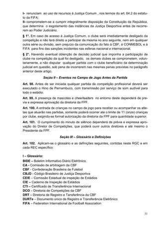 I- renunciam ao uso de recursos à Justiça Comum , nos termos do art. 64.2 do estatu-
to da FIFA;
II- comprometem-se a cumprir integralmente disposição da Constituição da República,
que determina o esgotamento das instâncias da Justiça Desportiva antes de recorre-
rem ao Poder Judiciário.
§ 1°. Em caso de acesso à Justiça Comum, o clube será imediatamente desligado da
competição e não terá direito a participar da mesma no ano seguinte, nem em qualquer
outra série ou divisão, sem prejuízo da comunicação do fato à CBF, à CONMEBOL e à
FIFA para fins das sanções incidentes nas esferas nacional e internacional.
§ 2°. Havendo eventual obtenção de decisão judicial que imponha a participação de
clube na competição da qual foi desligado, os demais clubes se comprometem, volun-
tariamente, a não disputar qualquer partida com o clube beneficiário da determinação
judicial em questão, sob pena de incorrerem nas mesmas penas previstas no parágrafo
anterior deste artigo.
                 Seção II – Eventos no Campo de Jogo Antes da Partida
Art. 98. Antes de ser iniciada qualquer partida de competição profissional deverá ser
executado o Hino de Pernambuco, com transmissão por serviço de som audível para
todo o estádio.
Art. 99. A presença de mascotes e cheerleaders no entorno deste dependerá de pre-
via e expressa aprovação da diretoria da FPF.
Art. 100. A entrada de crianças no campo de jogo para receber ou acompanhar os atle-
tas que atuarão nas partidas, somente poderá ocorrer ate o limite de 11 (onze) crianças
por clube, exigindo-se formal autorização da diretoria da FPF para quantidade superior.
Art. 101. O cumprimento do minuto de silêncio dependerá de prévia e expressa apro-
vação do Diretor de Competições, que poderá ouvir outros diretores e até mesmo o
Presidente da FPF.
                           Seção III – Glossário e Definições
Art. 102. Aplicam-se o glossário e as definições seguintes, contidas neste RGC e em
cada REC específico:

I – Glossário:
BIDE – Boletim Informativo Diário Eletrônico
CA - Comissão de arbitragem da CBF
CBF - Confederação Brasileira de Futebol
CBJD - Código Brasileiro de Justiça Desportiva
CEIE – Comissão Estadual de inspeção de Estádios
CIE – Caderno de Inspeção de Estádios
CTI – Certificado de Transferência Internacional
DCO – Diretoria de Competições da CBF
DRT – Diretoria de Registro e Tansferência da CBF
DURTe – Documento único de Registro e Transferência Eletrônico
FIFA – Federation International de Football Association


                                                                                    31
 
