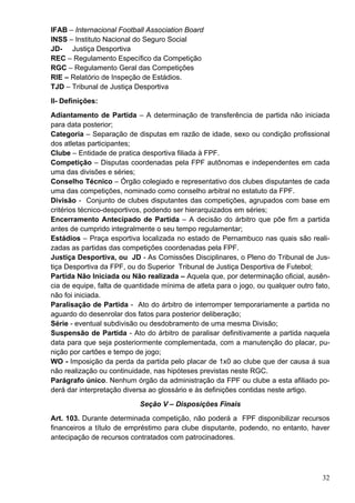 IFAB – Internacional Football Association Board
INSS – Instituto Nacional do Seguro Social
JD- Justiça Desportiva
REC – Regulamento Específico da Competição
RGC – Regulamento Geral das Competições
RIE – Relatório de Inspeção de Estádios.
TJD – Tribunal de Justiça Desportiva
II- Definições:
Adiantamento de Partida – A determinação de transferência de partida não iniciada
para data posterior;
Categoria – Separação de disputas em razão de idade, sexo ou condição profissional
dos atletas participantes;
Clube – Entidade de pratica desportiva filiada à FPF.
Competição – Disputas coordenadas pela FPF autônomas e independentes em cada
uma das divisões e séries;
Conselho Técnico – Órgão colegiado e representativo dos clubes disputantes de cada
uma das competições, nominado como conselho arbitral no estatuto da FPF.
Divisão - Conjunto de clubes disputantes das competições, agrupados com base em
critérios técnico-desportivos, podendo ser hierarquizados em séries;
Encerramento Antecipado de Partida – A decisão do árbitro que põe fim a partida
antes de cumprido integralmente o seu tempo regulamentar;
Estádios – Praça esportiva localizada no estado de Pernambuco nas quais são reali-
zadas as partidas das competições coordenadas pela FPF.
Justiça Desportiva, ou JD - As Comissões Disciplinares, o Pleno do Tribunal de Jus-
tiça Desportiva da FPF, ou do Superior Tribunal de Justiça Desportiva de Futebol;
Partida Não Iniciada ou Não realizada – Aquela que, por determinação oficial, ausên-
cia de equipe, falta de quantidade mínima de atleta para o jogo, ou qualquer outro fato,
não foi iniciada.
Paralisação de Partida - Ato do árbitro de interromper temporariamente a partida no
aguardo do desenrolar dos fatos para posterior deliberação;
Série - eventual subdivisão ou desdobramento de uma mesma Divisão;
Suspensão de Partida - Ato do árbitro de paralisar definitivamente a partida naquela
data para que seja posteriormente complementada, com a manutenção do placar, pu-
nição por cartões e tempo de jogo;
WO - Imposição da perda da partida pelo placar de 1x0 ao clube que der causa á sua
não realização ou continuidade, nas hipóteses previstas neste RGC.
Parágrafo único. Nenhum órgão da administração da FPF ou clube a esta afiliado po-
derá dar interpretação diversa ao glossário e às definições contidas neste artigo.
                            Seção V – Disposições Finais
Art. 103. Durante determinada competição, não poderá a FPF disponibilizar recursos
financeiros a título de empréstimo para clube disputante, podendo, no entanto, haver
antecipação de recursos contratados com patrocinadores.




                                                                                     32
 