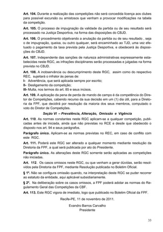 Art. 104. Durante a realização das competições não será concedida licença aos clubes
para possível excursão ou amistosos que venham a provocar modificações na tabela
da competição.
Art. 105. O processo de impugnação da validade da partida ou de seu resultado será
processado na Justiça Desportiva, na forma das disposições do CBJD.
Art. 106. O procedimento objetivando a anulação da partida ou de seu resultado , seja
o de impugnação, queixa, ou outro qualquer, será encaminhado ao TJD, uma vez efe-
tuado o pagamento da taxa prevista pela Justiça Desportiva, e obedecerá às disposi-
ções do CBJD.
Art. 107. Independente das sanções de natureza administrativas expressamente esta-
belecidas neste RGC, as infrações disciplinares serão processadas e julgadas na forma
prevista no CBJD.
Art. 108. A inobservância ou descumprimento deste RGC, assim como do respectivo
REC, sujeitará o infrator às penas de:
I- Advertência, que será aplicada sempre por escrito;
II- Desligamento da competição;
III- Multa, nos termos do art. 85 e seus incisos.
Art. 109. A aplicação da pena de perda de mando de campo é da competência do Dire-
tor de Competições, cabendo recurso da sua decisão em um (1) dia útil, para a Direto-
ria da FPF, que decidirá por resolução da maioria dos seus membros, computado o
voto do Diretor de Competições.
             Seção VI – Prevalência, Alteração, Omissão e Vigência
Art. 110. As normas constantes neste RGC aplicam-se a qualquer competição, publi-
cadas antes de iniciada, ainda que não previstas no RCE e desde que obedecido o
disposto nos art. 94 e seus parágrafos.
Parágrafo único. Aplicam-se as normas previstas no REC, em caso de conflito com
este RGC.
Art. 111. Poderá este RGC ser alterado a qualquer momento mediante resolução da
Diretoria da FPF, a qual será publicada por ato do Presidente.
Parágrafo único. As alterações deste RGC somente serão aplicadas as competições
não iniciadas.
Art. 112. Os casos omissos neste RGC, ou que venham a gerar dúvidas, serão resol-
vidos pela Diretoria da FPF, mediante Resolução publicada no Boletim Oficial.
§ 1º. Não se configura omissão quando, na interpretação deste RGC se puder recorrer
ao estatuto da entidade, aqui aplicável subsidiariamente.
§ 2º. Na deliberação sobre os casos omissos, a FPF poderá adotar as normas do Re-
gulamento Geral das Competições da CBF.
Art. 113. Este RGC vigora de imediato, logo que publicado no Boletim Oficial da FPF.
                        Recife-PE, 11 de novembro de 2011.
                              Evandro Barros Carvalho
                                    Presidente


                                                                                   33
 