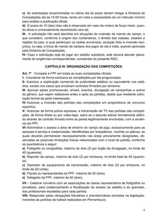 c) As solicitações encaminhadas no último dia do prazo devem chegar à Diretoria de
Competições até às 14:00 horas, tendo em vista a necessidade de um intervalo mínimo
para análise e publicação oficial;
d) O prazo de 10 (dez) dias não é observado em caso de motivo de força maior, quan-
do óbvia e universalmente reconhecido com tal;
III- A solicitação não será atendida em situações de inversão de mando de campo, o
que considera, conforme a origem dos contendores, o âmbito das cidades, estados e
regiões do país, à qual pertençam os clubes envolvidos, exceção feita à inversão recí-
proca, ou seja, a troca de mando de campos dos jogos de ida e volta, quando aprovada
pela Diretoria de Competições;
IV- Caso a solicitação seja de jogar em estádio substituto, este deverá atender plena-
mente às exigências correspondentes, constantes do presente RGC.

                CAPÍTULO III- ORGANIZAÇÃO DAS COMPETIÇÕES

Art. 7°. Compete à FPF em todas as suas competições oficiais:
I- Coordenar de forma exclusiva as competições por ela programadas;
II- Autorizar a exploração comercial de publicidade estática ou equivalente nos está-
dios, exceto nos casos que envolvam contratos firmados por terceiros;
III- Aprovar ações promocionais, shows, eventos, divulgação de campanhas e outros
do gênero, que sejam realizáveis antes e após as partidas, desde que mediante solici-
tação formal da parte interessada;
IV- Autorizar a inclusão das partidas das competições em prognósticos de concurso
esportivo;
V- Autorizar de forma prévia expressa, a transmissão de TV das partidas das competi-
ções, de forma direta ou por vídeo-tape, salvo se o assunto estiver formalmente defini-
do através de contrato firmado entre as partes legitimamente envolvidas, com a anuên-
cia da FPF;
VI- Administrar o acesso a área de entorno do campo de jogo, exclusivamente para as
pessoas à serviço e credenciadas, identificadas por braçadeiras, crachás ou jalecos, as
quais deverão permanecer necessariamente nas áreas previamente designadas, ob-
servadas as possíveis limitações físicas relacionadas com o local da partida, conforme
os quantitativos a seguir:
a) Fotógrafo ou cinegrafista, máximo de dois (2) por órgão de divulgação, no limite de
40 (quarenta);
b) Reporter de campo, máximo de dois (2) por emissora, no limite total de 40 (quaren-
ta);
c) Operador de equipamento de transmissão, máximo de dois (2) por emissora, no
limite de 20 (vinte);
d) Fiscais ou representantes da FPF, máximo de 02 (dois);
e) Delegado da FPF, máximo de 02 (dois);
VII – Celebrar convênio com as associações de classe representativa de fotógrafos ou
jornalistas, para credenciamento e fiscalização de acesso ao estádio e ao gramado,
dos profissionais escalados para cada partida;
VIII- Responder pelas obrigações tributárias e previdenciárias previstas na legislação,
inerentes às partidas de futebol realizadas em Pernambuco;


                                                                                     4
 