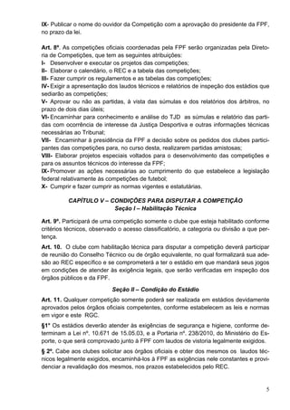 IX- Publicar o nome do ouvidor da Competição com a aprovação do presidente da FPF,
no prazo da lei.

Art. 8º. As competições oficiais coordenadas pela FPF serão organizadas pela Direto-
ria de Competições, que tem as seguintes atribuições:
I- Desenvolver e executar os projetos das competições;
II- Elaborar o calendário, o REC e a tabela das competições;
III- Fazer cumprir os regulamentos e as tabelas das competições;
IV- Exigir a apresentação dos laudos técnicos e relatórios de inspeção dos estádios que
sediarão as competições;
V- Aprovar ou não as partidas, à vista das súmulas e dos relatórios dos árbitros, no
prazo de dois dias úteis;
VI- Encaminhar para conhecimento e análise do TJD as súmulas e relatório das parti-
das com ocorrência de interesse da Justiça Desportiva e outras informações técnicas
necessárias ao Tribunal;
VII- Encaminhar à presidência da FPF a decisão sobre os pedidos dos clubes partici-
pantes das competições para, no curso desta, realizarem partidas amistosas;
VIII- Elaborar projetos especiais voltados para o desenvolvimento das competições e
para os assuntos técnicos do interesse da FPF;
IX- Promover as ações necessárias ao cumprimento do que estabelece a legislação
federal relativamente às competições de futebol;
X- Cumprir e fazer cumprir as normas vigentes e estatutárias.

          CAPÍTULO V – CONDIÇÕES PARA DISPUTAR A COMPETIÇÃO
                        Seção I – Habilitação Técnica

Art. 9º. Participará de uma competição somente o clube que esteja habilitado conforme
critérios técnicos, observado o acesso classificatório, a categoria ou divisão a que per-
tença.
Art. 10. O clube com habilitação técnica para disputar a competição deverá participar
de reunião do Conselho Técnico ou de órgão equivalente, no qual formalizará sua ade-
são ao REC específico e se comprometerá a ter o estádio em que mandará seus jogos
em condições de atender às exigência legais, que serão verificadas em inspeção dos
órgãos públicos e da FPF.
                           Seção II – Condição do Estádio
Art. 11. Qualquer competição somente poderá ser realizada em estádios devidamente
aprovados pelos órgãos oficiais competentes, conforme estabelecem as leis e normas
em vigor e este RGC.
§1° Os estádios deverão atender às exigências de segurança e higiene, conforme de-
terminam a Lei nº. 10.671 de 15.05.03, e a Portaria nº. 238/2010, do Ministério do Es-
porte, o que será comprovado junto à FPF com laudos de vistoria legalmente exigidos.
§ 2º. Cabe aos clubes solicitar aos órgãos oficiais e obter dos mesmos os laudos téc-
nicos legalmente exigidos, encaminhá-los à FPF as exigências nele constantes e provi-
denciar a revalidação dos mesmos, nos prazos estabelecidos pelo REC.


                                                                                       5
 