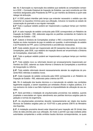 Art. 12. A Aprovação ou reprovação dos estádios que sediarão as competições compe-
te à CEIE – Comissão Estadual de Inspeção de Estádios, que será constituída por três
membros designados pelo Presidente da FPF ou por membro da Diretoria a quem este
delegar tal atribuição.
§ 1° A CEIE poderá interditar pelo tempo que entender necessário o estádio que não
preencher os requisitos mínimos para sua utilização, inclusive no tocante ao estado de
conservação do gramado e sua regular marcação.
§ 2° Todo e qualquer estádio poderá ser inspecionado a qualquer tempo por membro
da CEIE.
§ 3°. A cada inspeção de estádio conduzida pela CEIE corresponderá um Relatório de
Inspeção de Estádio - RIE, elaborado segundo os padrões constantes do Caderno de
Inspeção de Estádio – CIE.
§ 4°. Caberá à Diretoria de Competições analisar o RIE e encaminhar suas recomen-
dações ao clube mandante de jogo no estádio em questão, à administração do estádio
e ao Presidente da FPF, para o conhecimento e providências necessárias.
§ 5º. Cada estádio deverá ser inspecionado até 60 (sessenta) dias antes do início das
competições, pela CEIE, cujo relatório de inspeção deverá ser encaminhado a Diretoria
de Competições, observado o RGC.
§ 6º. Todo e qualquer estádio poderá ser inspecionado a qualquer tempo por membro
da CEIE.
§ 7º. Todo estádio novo ou reformado deverá ser encessariamente inspecionado por
membro da CEIE, cabendo ao clube informar à Diretoria de Competições a ocorrência
de inauguração ou reforma.
§ 8º. Todo estádio reformado deverá necessariamente atender às exigências do pre-
sente RGC referidas à estádios novos.
§ 9º. Cada inspeção de estádio conduzida pela CEIE corresponde a um Relatório de
Inspeção de Estádio - RIE, elaborado pelos critérios da FPF.
Art. 13. A realização dos laudos técnicos e a manutenção do estádio nas condições
legalmente exigidas, a serem expedidos por entidades oficiais e órgãos públicos, é ô-
nus exclusivo do clube e sua falta implicará na impossibilidade de utilização de seu es-
tádio.
§ 1º. Será permitida a instalação de arquibancadas provisórias nos estádios, quando
projetada e executadas em rigoso atendimento aos padrões técnicos exigidos pela le-
gislação e normas de engenharia.
§ 2º. As arquibancadas provisórias deverão necessariamente ser objeto dos laudos
técnicos de Estádios exigidos pela Lei 10.671/03 e pela portaria 238/10 do Ministério
dos Esportes.
§ 3º. A instalação provisória deverá estar disponível para inspeção até 30 (trinta) dias
antes da data prevista para sua utilização, de modo a permitir que seja avaliada pelas
autoridades competentes e então emitidos laudos técnicos correspondentes, os quais




                                                                                      6
 