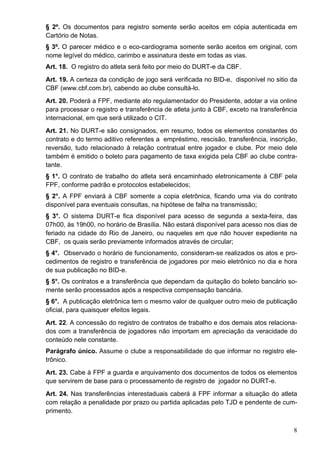 § 2º. Os documentos para registro somente serão aceitos em cópia autenticada em
Cartório de Notas.
§ 3º. O parecer médico e o eco-cardiograma somente serão aceitos em original, com
nome legível do médico, carimbo e assinatura deste em todas as vias.
Art. 18. O registro do atleta será feito por meio do DURT-e da CBF.
Art. 19. A certeza da condição de jogo será verificada no BID-e, disponível no sitio da
CBF (www.cbf.com.br), cabendo ao clube consultá-lo.
Art. 20. Poderá a FPF, mediante ato regulamentador do Presidente, adotar a via online
para processar o registro e transferência de atleta junto à CBF, exceto na transferência
internacional, em que será utilizado o CIT.
Art. 21. No DURT-e são consignados, em resumo, todos os elementos constantes do
contrato e do termo aditivo referentes a empréstimo, rescisão, transferência, inscrição,
reversão, tudo relacionado à relação contratual entre jogador e clube. Por meio dele
também é emitido o boleto para pagamento de taxa exigida pela CBF ao clube contra-
tante.
§ 1°. O contrato de trabalho do atleta será encaminhado eletronicamente à CBF pela
FPF, conforme padrão e protocolos estabelecidos;
§ 2°. A FPF enviará à CBF somente a copia eletrônica, ficando uma via do contrato
disponível para eventuais consultas, na hipótese de falha na transmissão;
§ 3°. O sistema DURT-e fica disponível para acesso de segunda a sexta-feira, das
07h00, às 19h00, no horário de Brasília. Não estará disponível para acesso nos dias de
feriado na cidade do Rio de Janeiro, ou naqueles em que não houver expediente na
CBF, os quais serão previamente informados através de circular;
§ 4°. Observado o horário de funcionamento, consideram-se realizados os atos e pro-
cedimentos de registro e transferência de jogadores por meio eletrônico no dia e hora
de sua publicação no BID-e.
§ 5°. Os contratos e a transferência que dependam da quitação do boleto bancário so-
mente serão processados após a respectiva compensação bancária.
§ 6°. A publicação eletrônica tem o mesmo valor de qualquer outro meio de publicação
oficial, para quaisquer efeitos legais.
Art. 22. A concessão do registro de contratos de trabalho e dos demais atos relaciona-
dos com a transferência de jogadores não importam em apreciação da veracidade do
conteúdo nele constante.
Parágrafo único. Assume o clube a responsabilidade do que informar no registro ele-
trônico.
Art. 23. Cabe à FPF a guarda e arquivamento dos documentos de todos os elementos
que servirem de base para o processamento de registro de jogador no DURT-e.
Art. 24. Nas transferências interestaduais caberá à FPF informar a situação do atleta
com relação a penalidade por prazo ou partida aplicadas pelo TJD e pendente de cum-
primento.

                                                                                      8
 