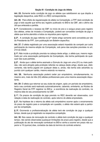 Seção III - Condição de Jogo do Atleta
Art. 25. Somente terão condição de jogo os atletas que satisfizerem ao que dispõe a
legislação desportiva, este RGC e o REC correspondente.
Art. 26. Para efeito de regularização do atleta na Competição, a FPF dará condição de
jogo a todo aquele que tenha seu registro publicado no BID-e da CBF, até o último dia
útil que anteceda a partida.
§ 1º. Considerando o recesso da CBF no início do ano e o exíguo prazo para registro
dos atletas, antes de iniciada a Competição, poderá ser concedida condição de jogo a
atleta que tenha atendido a todos os requisitos para registro.
§ 2º. A condição de jogo referida no §1º deste artigo somente será concedida por ato
do Presidente da FPF, com publicação em Boletim específico.
Art. 27. O atleta registrado por uma associação estará impedido de competir por outra
participante da mesma edição da Competição, sob pena das sanções previstas no art.
214 do CBJD.
§ 1º. Não incide a proibição prevista na cabeça deste artigo, o atleta que, mesmo regis-
trado por uma associação participante da Competição, não tenha participado de qual-
quer das suas partidas.
§ 2º. Ainda que o atleta tenha assinado a Súmula do Jogo em uma (01) ou mais parti-
das, não será atingido pela proibição referida na cabeça deste artigo, desde que, efeti-
vamente, não tenha jogado em qualquer delas e, ainda, não tenha sido advertido ou
punido com qualquer cartão, mesmo estando na reserva.
Art. 28. Nenhuma associação poderá ceder por empréstimo, simultaneamente, no
mesmo ano, mais de três (03) atletas profissionais para uma mesma associação dispu-
tante.
Art. 29. O atleta que retornar ao seu clube de origem, após um período de empréstimo,
terá o seu contrato será reativado automaticamente, cabendo, entretanto, ao Núcleo de
Registro Geral da FPF registrar no BID-e a ocorrência da reativação do contrato, na
mesma data do seu processamento na CBF.
§ 1°. Os prazos de condição de jogo previsto no REC deverão ser observados, com
relação à data de reativação do contrato, após retorno do atleta emprestado.
§ 2°. Na hipótese de o retorno da atleta sob empréstimo ocorrer após o encerramento
do prazo de registro para a competição em questão, o atleta não estará apto a partici-
par da competição.
§ 3º. Ocorrendo a profissionalização de atleta terá ele condição de jogo a qualquer
tempo, desde que já registrado na respectiva competição.
Art. 30. Nos casos de renovação de contrato o atleta terá condição de jogo a qualquer
tempo, não sendo observadas quaisquer limitações de prazo para registro, desde que a
publicação do ato de renovação contratual no BID-e venha a ocorrer em prazo não su-
perior a 15 (quinze) dias, contados da data do termino do contrato anterior.



                                                                                      9
 