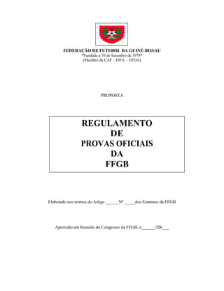 FEDERAÇÃO DE FUTEBOL DA GUINÉ-BISSAU
*Fundada a 10 de Setembro de 1974*
(Membro da CAF – FIFA – UFOA)
PROPOSTA
Elaborado nos termos do Artigo ______No
_____dos Estatutos da FFGB
Aprovado em Reunião do Congresso da FFGB, a______/200___
REGULAMENTO
DE
PROVAS OFICIAIS
DA
FFGB
 