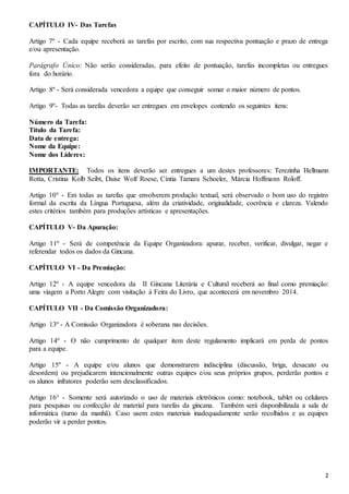2 
CAPÍTULO IV- Das Tarefas 
Artigo 7º - Cada equipe receberá as tarefas por escrito, com sua respectiva pontuação e prazo de entrega 
e/ou apresentação. 
Parágrafo Único: Não serão consideradas, para efeito de pontuação, tarefas incompletas ou entregues 
fora do horário. 
Artigo 8º - Será considerada vencedora a equipe que conseguir somar o maior número de pontos. 
Artigo 9º- Todas as tarefas deverão ser entregues em envelopes contendo os seguintes itens: 
Número da Tarefa: 
Título da Tarefa: 
Data de entrega: 
Nome da Equipe: 
Nome dos Líderes: 
IMPORTANTE: Todos os itens deverão ser entregues a um destes professores: Terezinha Hellmann 
Rotta, Cristina Kolb Seibt, Daise Wolf Roese, Cíntia Tamara Schoeler, Márcia Hoffmann Roloff. 
Artigo 10° - Em todas as tarefas que envolverem produção textual, será observado o bom uso do registro 
formal da escrita da Língua Portuguesa, além da criatividade, originalidade, coerência e clareza. Valendo 
estes critérios também para produções artísticas e apresentações. 
CAPÍTULO V- Da Apuração: 
Artigo 11º - Será de competência da Equipe Organizadora: apurar, receber, verificar, divulgar, negar e 
referendar todos os dados da Gincana. 
CAPÍTULO VI - Da Premiação: 
Artigo 12º - A equipe vencedora da II Gincana Literária e Cultural receberá ao final como premiação: 
uma viagem a Porto Alegre com visitação à Feira do Livro, que acontecerá em novembro 2014. 
CAPÍTULO VII - Da Comissão Organizadora: 
Artigo 13º - A Comissão Organizadora é soberana nas decisões. 
Artigo 14º - O não cumprimento de qualquer item deste regulamento implicará em perda de pontos 
para a equipe. 
Artigo 15º - A equipe e/ou alunos que demonstrarem indisciplina (discussão, briga, desacato ou 
desordem) ou prejudicarem intencionalmente outras equipes e/ou seus próprios grupos, perderão pontos e 
os alunos infratores poderão sem desclassificados. 
Artigo 16° - Somente será autorizado o uso de materiais eletrônicos como: notebook, tablet ou celulares 
para pesquisas ou confecção de material para tarefas da gincana. Também será disponibilizada a sala de 
informática (turno da manhã). Caso usem estes materiais inadequadamente serão recolhidos e as equipes 
poderão vir a perder pontos. 
 