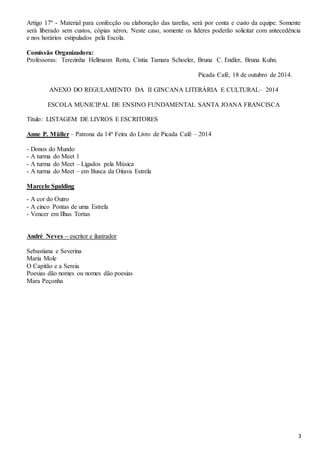 Artigo 17º - Material para confecção ou elaboração das tarefas, será por conta e custo da equipe. Somente 
será liberado sem custos, cópias xérox. Neste caso, somente os líderes poderão solicitar com antecedência 
e nos horários estipulados pela Escola. 
3 
Comissão Organizadora: 
Professoras: Terezinha Hellmann Rotta, Cíntia Tamara Schoeler, Bruna C. Endler, Bruna Kuhn. 
Picada Café, 18 de outubro de 2014. 
ANEXO DO REGULAMENTO DA II GINCANA LITERÁRIA E CULTURAL– 2014 
ESCOLA MUNICIPAL DE ENSINO FUNDAMENTAL SANTA JOANA FRANCISCA 
Título: LISTAGEM DE LIVROS E ESCRITORES 
Anne P. Müller – Patrona da 14ª Feira do Livro de Picada Café – 2014 
- Donos do Mundo 
- A turma do Meet 1 
- A turma do Meet – Ligados pela Música 
- A turma do Meet – em Busca da Oitava Estrela 
Marcelo Spalding 
- A cor do Outro 
- A cinco Pontas de uma Estrela 
- Vencer em Ilhas Tortas 
André Neves – escritor e ilustrador 
Sebastiana e Severina 
Maria Mole 
O Capitão e a Sereia 
Poesias dão nomes ou nomes dão poesias 
Mara Peçonha 
