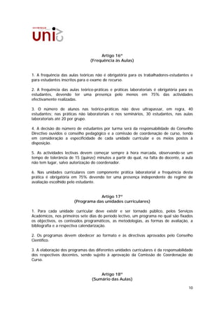 Artigo 16º
                                (Frequência às Aulas)


1. A frequência das aulas teóricas não é obrigatória para os trabalhadores-estudantes e
para estudantes inscritos para o exame de recurso.

2. A frequência das aulas teórico-práticas e práticas laboratoriais é obrigatória para os
estudantes, devendo ter uma presença pelo menos em 75% das actividades
efectivamente realizadas.

3. O número de alunos nas teórico-práticas não deve ultrapassar, em regra, 40
estudantes; nas práticas não laboratoriais e nos seminários, 30 estudantes, nas aulas
laboratoriais até 20 por grupo.

4. A decisão do número de estudantes por turma será da responsabilidade do Conselho
Directivo ouvidos o conselho pedagógico e a comissão de coordenação de curso, tendo
em consideração a especificidade de cada unidade curricular e os meios postos à
disposição.

5. As actividades lectivas devem começar sempre à hora marcada, observando-se um
tempo de tolerância de 15 (quinze) minutos a partir do qual, na falta do docente, a aula
não tem lugar, salvo autorização do coordenador.

6. Nas unidades curriculares com componente prática laboratorial a frequência desta
prática é obrigatória em 75% devendo ter uma presença independente do regime de
avaliação escolhido pelo estudante.


                                   Artigo 17º
                       (Programa das unidades curriculares)

1. Para cada unidade curricular deve existir e ser tornado público, pelos Serviços
Académicos, nos primeiros sete dias do período lectivo, um programa no qual são fixados
os objectivos, os conteúdos programáticos, as metodologias, as formas de avaliação, a
bibliografia e a respectiva calendarização.

2. Os programas devem obedecer ao formato e às directivas aprovados pelo Conselho
Científico.

3. A elaboração dos programas das diferentes unidades curriculares é da responsabilidade
dos respectivos docentes, sendo sujeito à aprovação da Comissão de Coordenação do
Curso.


                                     Artigo 18º
                                 (Sumário das Aulas)

                                                                                      10
 