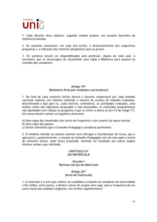 1. Cada docente deve elaborar, segundo modelo próprio, um sumário descritivo da
matéria leccionada.

2. Os sumários constituem, em cada ano lectivo, o desenvolvimento dos respectivos
programas e a indicação das matérias obrigatórias para as provas.

3. Os sumários devem ser disponibilizados pelo professor, depois de cada aula, à
secretaria, que se encarregará de encaminhar uma cópia à Biblioteca para arquivo ou
consulta dos estudantes.




                                      Artigo 19º
                     (Relatório final por unidades curriculares)

1. No final de cada semestre lectivo deverá o docente responsável por cada unidade
curricular elaborar um relatório contendo o número de sessões de trabalho realizadas,
discriminando o tipo (por ex., aulas teóricas, seminários), as actividades realizadas, uma
análise crítica dos objectivos alcançados e não alcançados, os conteúdos programáticos
não abordados (em relação ao programa a que se refere a alínea a) do nº3 do artigo 7º).
Em anexo devem constar os seguintes elementos:

a) Uma cópia dos enunciados dos testes de frequência e dos exames da época normal;
b) Uma cópia das pautas;
c) Outros elementos que o Conselho Pedagógico considerar pertinentes;

2. O relatório referido no número anterior será entregue à Coordenação do Curso, que o
apreciará e, posteriormente, o enviará ao Conselho Pedagógico até um mês após o termo
do semestre lectivo, onde ficará arquivado, devendo ser facultado aos outros órgãos
internos sempre que solicitado.

                                     CAPÍTULO III
                                    DA MATRÍCULA

                                     Secção I
                             Normas Gerais de Matrícula

                                      Artigo 20º
                                  (Acto de matrícula)

1. A matrícula é o acto que confere ao candidato o estatuto de estudante da universidade
e lhe atribui, entre outros, o direito e dever de ocupar uma vaga, para a frequência de um
curso numa das unidades orgânicas, nos termos regulamentares



                                                                                       11
 