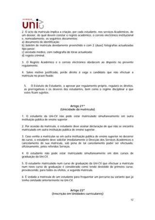2. O acto da matrícula implica a criação, por cada estudante, nos serviços Académicos, de
um dossier, do qual devem constar o registo académico, o correio electrónico institucional
e, nomeadamente, os seguintes documentos:
a) documento de identificação;
b) boletim de matrícula devidamente preenchido e com 2 (duas) fotografias actualizadas
tipo passe;
c) atestado médico, com radiografia do tórax actualizada;
d) registo criminal.

3. O Registo Académico e o correio electrónico obedecem ao disposto no presente
regulamento.

4. Salvo motivo justificado, perde direito à vaga o candidato que não efectuar a
matrícula no prazo fixado.


 5.   O Estatuto do Estudante, a aprovar por regulamento próprio, regulará os direitos,
 as prerrogativas e os deveres dos estudantes, bem como o regime disciplinar a que
 estes ficam sujeitos.



                                     Artigo 21º
                              (Unicidade da matrícula)

1. O estudante da Uni-CV não pode estar matriculado simultaneamente em outra
instituição pública de ensino superior.

2. Por ocasião da matrícula, o estudante deve assinar declaração de que não se encontra
matriculado em outra instituição pública de ensino superior.

3. Caso venha a matricular-se em outra instituição pública de ensino superior no decorrer
do curso, o estudante deve solicitar imediatamente à Direcção dos Serviços Académicos o
cancelamento de sua matrícula, sob pena de tal cancelamento poder ser efectuado,
oficiosamente, pelos referidos Serviços.

4. O estudante não pode estar matriculado simultaneamente em dois cursos de
graduação da Uni-CV.

5. O estudante matriculado num curso de graduação da Uni-CV que efectuar a matrícula
num novo curso de graduação é considerado como tendo desistido do primeiro curso,
prevalecendo, para todos os efeitos, a segunda matrícula.

6. É vedada a matrícula de um estudante para frequentar um percurso ou variante que já
tenha concluído anteriormente na Uni-CV.


                                     Artigo 22º
                        (Inscrição em Unidades curriculares)

                                                                                       12
 