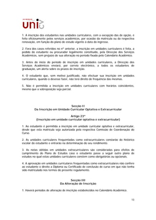 1. A inscrição dos estudantes nas unidades curriculares, com a excepção das de opção, é
feita oficiosamente pelos serviços académicos, por ocasião da matrícula ou da respectiva
renovação, em função do plano de estudo vigente à data do ingresso.

2. Fora dos casos referidos no nº anterior, a inscrição em unidades curriculares é feita, a
pedido do estudante ou procurador legalmente constituído, pela Direcção dos Serviços
Académicos, sem prejuízo de sua alteração no período fixado pelo Calendário Académico.

3. Antes do início do período de inscrição em unidades curriculares, a Direcção dos
Serviços Académicos enviará, por correio electrónico, a todos os estudantes de
graduação, um alerta sobre os prazos de inscrição.

4. O estudante que, sem motivo justificado, não efectuar sua inscrição em unidades
curriculares, quando o devesse fazer, não terá direito de frequência das mesmas.

5. Não é permitida a inscrição em unidades curriculares com horários coincidentes,
mesmo que a sobreposição seja parcial.




                                   Secção II
          Da Inscrição em Unidade Curricular Optativa e Extracurricular

                                  Artigo 23º
           (Inscrição em unidade curricular optativa e extracurricular)

1. Ao estudante é permitida a inscrição em unidade curricular optativa e extracurricular,
desde que esta matrícula seja autorizada pela respectiva Comissão de Coordenação do
Curso.

2. As unidades curriculares frequentadas como extracurriculares constarão do histórico
escolar do estudante e entrarão na determinação do seu rendimento.

3. As notas obtidas em unidades extracurriculares são consideradas para efeitos de
cumprimento do Plano de Estudos caso o estudante passe a seguir outro plano de
estudos no qual estas unidades curriculares constem como obrigatórias ou opcionais.

4. A aprovação em unidades curriculares frequentadas como extracurriculares não confere
ao estudante o direito a Diploma ou Certificado de conclusão de curso em que não tenha
sido matriculado nos termos do presente regulamento.


                                     Secção III
                              Da Alteração de Inscrição

1. Haverá períodos de alteração de inscrição estabelecidos no Calendário Académico.


                                                                                        13
 