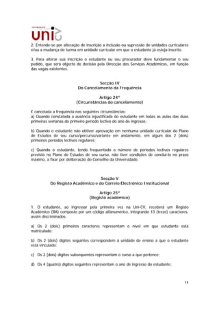 2. Entende-se por alteração de inscrição a inclusão ou supressão de unidades curriculares
e/ou a mudança de turma em unidade curricular em que o estudante já esteja inscrito.

3. Para alterar sua inscrição o estudante ou seu procurador deve fundamentar o seu
pedido, que será objecto de decisão pela Direcção dos Serviços Académicos, em função
das vagas existentes.


                                    Secção IV
                          Do Cancelamento da Frequência

                                    Artigo 24º
                         (Circunstâncias do cancelamento)

É cancelada a frequência nas seguintes circunstâncias:
a) Quando constatada a ausência injustificada do estudante em todas as aulas das duas
primeiras semanas do primeiro período lectivo do ano de ingresso;

b) Quando o estudante não obtiver aprovação em nenhuma unidade curricular do Plano
de Estudos de seu curso/percurso/variante em andamento, em algum dos 2 (dois)
primeiros períodos lectivos regulares;

c) Quando o estudante, tendo frequentado o número de períodos lectivos regulares
previsto no Plano de Estudos de seu curso, não tiver condições de concluí-lo no prazo
máximo, a fixar por deliberação do Conselho da Universidade.



                                  Secção V
          Do Registo Académico e do Correio Electrónico Institucional

                                     Artigo 25º
                                (Registo académico)

1. O estudante, ao ingressar pela primeira vez na Uni-CV, receberá um Registo
Académico (RA) composto por um código alfanumérico, integrando 13 (treze) caracteres,
assim discriminados:

a) Os 2 (dois) primeiros caracteres representam o nível em que estudante está
matriculado;

b) Os 2 (dois) dígitos seguintes correspondem à unidade de ensino a que o estudante
está vinculado;

c) Os 2 (dois) dígitos subsequentes representam o curso a que pertence;

d) Os 4 (quatro) dígitos seguintes representam o ano de ingresso do estudante;



                                                                                      14
 