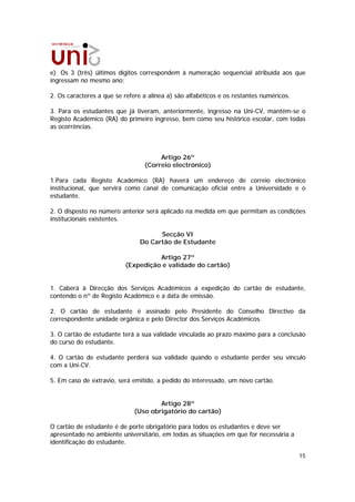 e) Os 3 (três) últimos dígitos correspondem à numeração sequencial atribuída aos que
ingressam no mesmo ano;

2. Os caracteres a que se refere a alínea a) são alfabéticos e os restantes numéricos.

3. Para os estudantes que já tiveram, anteriormente, ingresso na Uni-CV, mantém-se o
Registo Académico (RA) do primeiro ingresso, bem como seu histórico escolar, com todas
as ocorrências.



                                      Artigo 26º
                                 (Correio electrónico)

1.Para cada Registo Académico (RA) haverá um endereço de correio electrónico
institucional, que servirá como canal de comunicação oficial entre a Universidade e o
estudante.

2. O disposto no número anterior será aplicado na medida em que permitam as condições
institucionais existentes.

                                      Secção VI
                                Do Cartão de Estudante

                                    Artigo 27º
                          (Expedição e validade do cartão)


1. Caberá à Direcção dos Serviços Académicos a expedição do cartão de estudante,
contendo o nº de Registo Académico e a data de emissão.

2. O cartão de estudante é assinado pelo Presidente do Conselho Directivo da
correspondente unidade orgânica e pelo Director dos Serviços Académicos.

3. O cartão de estudante terá a sua validade vinculada ao prazo máximo para a conclusão
do curso do estudante.

4. O cartão de estudante perderá sua validade quando o estudante perder seu vínculo
com a Uni-CV.

5. Em caso de extravio, será emitido, a pedido do interessado, um novo cartão.


                                      Artigo 28º
                              (Uso obrigatório do cartão)

O cartão de estudante é de porte obrigatório para todos os estudantes e deve ser
apresentado no ambiente universitário, em todas as situações em que for necessária a
identificação do estudante.

                                                                                         15
 