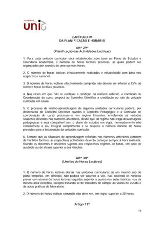 CAPÍTULO IV
                          DA PLANIFICAÇÃO E HORÁRIO

                                     Artº 29º
                      (Planificação das Actividades Lectivas)

1. Para cada unidade curricular será estabelecido, com base no Plano de Estudos e
Calendário Académico, o número de horas lectivas previstas, as quais podem ser
organizadas por sessões de uma ou mais horas.

2. O número de horas lectivas efectivamente realizadas é estabelecido com base nos
respectivos sumários.

3. O número de horas lectivas efectivamente cumprido não deverá ser inferior a 75% do
número horas lectivas previstas.

4. Nos casos em que não se verifique a condição do número anterior, a Comissão de
Coordenação do curso proporá ao Conselho Científico a creditação ou não da unidade
curricular em causa.

5. O processo de ensino-aprendizagem de algumas unidades curriculares poderá, por
deliberação do Conselho Directivo ouvidos o Conselho Pedagógico e a Comissão de
coordenação do curso processar-se em regime intensivo, envolvendo as variadas
situações descritas nos números anteriores, desde que tal regime não traga desvantagens
pedagógicas e seja compatível com o plano de estudos em vigor, nomeadamente não
comprometa o seu integral cumprimento e se respeite o número mínimo de horas
previstas para a leccionação da unidades curricular.

6. Sempre que as situações de aprendizagem referidas nos números anteriores constem
de horários formais, as respectivas actividades deverão começar sempre à hora marcada,
ficando os docentes e discentes sujeitos aos respectivos regimes de faltas, em caso de
ausência ou de atraso superior a dez minutos.


                                      Artº 30º
                            (Limites de Horas Lectivas)


1. O número de horas lectivas diárias nas unidades curriculares de um mesmo ano do
plano proposto, em princípio, não poderá ser superior a seis, não podendo os horários
prever um número de horas lectivas seguidas superior a quatro nas aulas teóricas, nas da
mesma área científica, excepto tratando-se de trabalhos de campo, de visitas de estudo e
de aulas práticas de laboratório.

2. O número de horas lectivas semanais não deve ser, em regra, superior a 28 horas.


                                      Artigo 31º

                                                                                      16
 