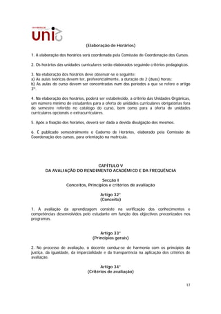 (Elaboração de Horários)

1. A elaboração dos horários será coordenada pela Comissão de Coordenação dos Cursos.

2. Os horários das unidades curriculares serão elaborados seguindo critérios pedagógicos.

3. Na elaboração dos horários deve observar-se o seguinte:
a) As aulas teóricas devem ter, preferencialmente, a duração de 2 (duas) horas;
b) As aulas do curso devem ser concentradas num dos períodos a que se refere o artigo
3º.

4. Na elaboração dos horários, poderá ser estabelecido, a critério das Unidades Orgânicas,
um número mínimo de estudantes para a oferta de unidades curriculares obrigatórias fora
do semestre referido no catálogo do curso, bem como para a oferta de unidades
curriculares opcionais e extracurriculares.

5. Após a fixação dos horários, deverá ser dada a devida divulgação dos mesmos.

6. É publicado semestralmente o Caderno de Horários, elaborado pela Comissão de
Coordenação dos cursos, para orientação na matrícula.




                             CAPÍTULO V
        DA AVALIAÇÃO DO RENDIMENTO ACADÉMICO E DA FREQUÊNCIA

                                     Secção I
                   Conceitos, Princípios e critérios de avaliação

                                       Artigo 32°
                                       (Conceito)

1. A avaliação da aprendizagem consiste na verificação dos conhecimentos e
competências desenvolvidos pelo estudante em função dos objectivos preconizados nos
programas.


                                      Artigo 33°
                                  (Princípios gerais)

2. No processo de avaliação, o docente conduz-se de harmonia com os princípios da
justiça, da igualdade, da imparcialidade e da transparência na aplicação dos critérios de
avaliação.

                                      Artigo 34°
                               (Critérios de avaliação)


                                                                                       17
 