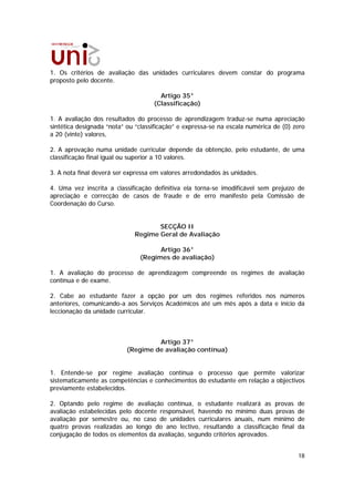 1. Os critérios de avaliação das unidades curriculares devem constar do programa
proposto pelo docente.

                                      Artigo 35°
                                    (Classificação)

1. A avaliação dos resultados do processo de aprendizagem traduz-se numa apreciação
sintética designada “nota” ou “classificação” e expressa-se na escala numérica de (0) zero
a 20 (vinte) valores,

2. A aprovação numa unidade curricular depende da obtenção, pelo estudante, de uma
classificação final igual ou superior a 10 valores.

3. A nota final deverá ser expressa em valores arredondados às unidades.

4. Uma vez inscrita a classificação definitiva ela torna-se imodificável sem prejuízo de
apreciação e correcção de casos de fraude e de erro manifesto pela Comissão de
Coordenação do Curso.


                                    SECÇÃO II
                             Regime Geral de Avaliação

                                     Artigo 36°
                               (Regimes de avaliação)

1. A avaliação do processo de aprendizagem compreende os regimes de avaliação
contínua e de exame.

2. Cabe ao estudante fazer a opção por um dos regimes referidos nos números
anteriores, comunicando-a aos Serviços Académicos até um mês após a data e início da
leccionação da unidade curricular.



                                    Artigo 37°
                           (Regime de avaliação contínua)


1. Entende-se por regime avaliação contínua o processo que permite valorizar
sistematicamente as competências e conhecimentos do estudante em relação a objectivos
previamente estabelecidos.

2. Optando pelo regime de avaliação contínua, o estudante realizará as provas          de
avaliação estabelecidas pelo docente responsável, havendo no mínimo duas provas        de
avaliação por semestre ou, no caso de unidades curriculares anuais, num mínimo         de
quatro provas realizadas ao longo do ano lectivo, resultando a classificação final     da
conjugação de todos os elementos da avaliação, segundo critérios aprovados.


                                                                                       18
 