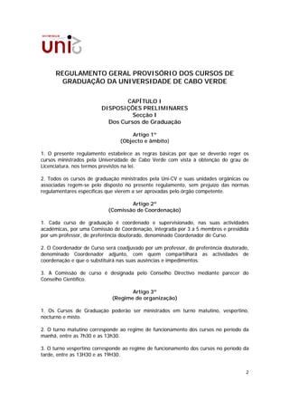 REGULAMENTO GERAL PROVISÓRIO DOS CURSOS DE
        GRADUAÇÃO DA UNIVERSIDADE DE CABO VERDE

                                CAPÍTULO I
                        DISPOSIÇÕES PRELIMINARES
                                  Secção I
                          Dos Cursos de Graduação

                                    Artigo 1º
                                (Objecto e âmbito)

1. O presente regulamento estabelece as regras básicas por que se deverão reger os
cursos ministrados pela Universidade de Cabo Verde com vista à obtenção do grau de
Licenciatura, nos termos previstos na lei.

2. Todos os cursos de graduação ministrados pela Uni-CV e suas unidades orgânicas ou
associadas regem-se pelo disposto no presente regulamento, sem prejuízo das normas
regulamentares específicas que vierem a ser aprovadas pelo órgão competente.

                                   Artigo 2º
                           (Comissão de Coordenação)

1. Cada curso de graduação é coordenado e supervisionado, nas suas actividades
académicas, por uma Comissão de Coordenação, integrada por 3 a 5 membros e presidida
por um professor, de preferência doutorado, denominado Coordenador de Curso.

2. O Coordenador de Curso será coadjuvado por um professor, de preferência doutorado,
denominado Coordenador adjunto, com quem compartilhará as actividades de
coordenação e que o substituirá nas suas ausências e impedimentos.

3. A Comissão de curso é designada pelo Conselho Directivo mediante parecer do
Conselho Científico.

                                    Artigo 3º
                             (Regime de organização)

1. Os Cursos de Graduação poderão ser ministrados em turno matutino, vespertino,
nocturno e misto.

2. O turno matutino corresponde ao regime de funcionamento dos cursos no período da
manhã, entre as 7h30 e as 13h30.

3. O turno vespertino corresponde ao regime de funcionamento dos cursos no período da
tarde, entre as 13H30 e as 19H30.


                                                                                   2
 