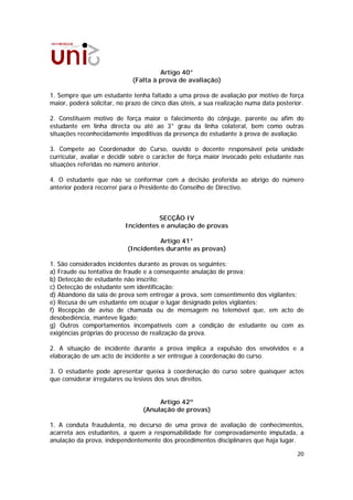 Artigo 40°
                             (Falta à prova de avaliação)

1. Sempre que um estudante tenha faltado a uma prova de avaliação por motivo de força
maior, poderá solicitar, no prazo de cinco dias úteis, a sua realização numa data posterior.

2. Constituem motivo de força maior o falecimento do cônjuge, parente ou afim do
estudante em linha directa ou até ao 3° grau da linha colateral, bem como outras
situações reconhecidamente impeditivas da presença do estudante à prova de avaliação.

3. Compete ao Coordenador do Curso, ouvido o docente responsável pela unidade
curricular, avaliar e decidir sobre o carácter de força maior invocado pelo estudante nas
situações referidas no número anterior.

4. O estudante que não se conformar com a decisão proferida ao abrigo do número
anterior poderá recorrer para o Presidente do Conselho de Directivo.



                                     SECÇÃO IV
                           Incidentes e anulação de provas

                                      Artigo 41°
                            (Incidentes durante as provas)

1. São considerados incidentes durante as provas os seguintes:
a) Fraude ou tentativa de fraude e a consequente anulação de prova;
b) Detecção de estudante não inscrito;
c) Detecção de estudante sem identificação;
d) Abandono da sala de prova sem entregar a prova, sem consentimento dos vigilantes;
e) Recusa de um estudante em ocupar o lugar designado pelos vigilantes;
f) Recepção de aviso de chamada ou de mensagem no telemóvel que, em acto de
desobediência, manteve ligado;
g) Outros comportamentos incompatíveis com a condição de estudante ou com as
exigências próprias do processo de realização da prova.

2. A situação de incidente durante a prova implica a expulsão dos envolvidos e a
elaboração de um acto de incidente a ser entregue à coordenação do curso.

3. O estudante pode apresentar queixa à coordenação do curso sobre quaisquer actos
que considerar irregulares ou lesivos dos seus direitos.


                                      Artigo 42º
                                 (Anulação de provas)

1. A conduta fraudulenta, no decurso de uma prova de avaliação de conhecimentos,
acarreta aos estudantes, a quem a responsabilidade for comprovadamente imputada, a
anulação da prova, independentemente dos procedimentos disciplinares que haja lugar.

                                                                                         20
 