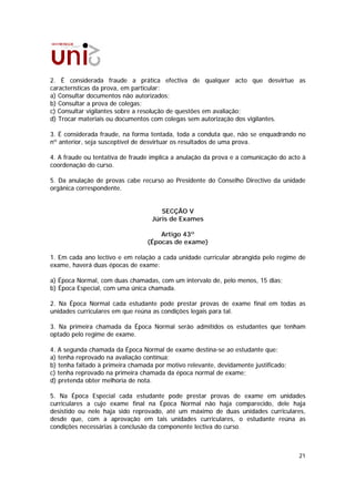 2. É considerada fraude a prática efectiva de qualquer acto que desvirtue as
características da prova, em particular:
a) Consultar documentos não autorizados;
b) Consultar a prova de colegas;
c) Consultar vigilantes sobre a resolução de questões em avaliação;
d) Trocar materiais ou documentos com colegas sem autorização dos vigilantes.

3. É considerada fraude, na forma tentada, toda a conduta que, não se enquadrando no
nº anterior, seja susceptível de desvirtuar os resultados de uma prova.

4. A fraude ou tentativa de fraude implica a anulação da prova e a comunicação do acto à
coordenação do curso.

5. Da anulação de provas cabe recurso ao Presidente do Conselho Directivo da unidade
orgânica correspondente.


                                      SECÇÃO V
                                   Júris de Exames

                                     Artigo 43º
                                 (Épocas de exame)

1. Em cada ano lectivo e em relação a cada unidade curricular abrangida pelo regime de
exame, haverá duas épocas de exame:

a) Época Normal, com duas chamadas, com um intervalo de, pelo menos, 15 dias;
b) Época Especial, com uma única chamada.

2. Na Época Normal cada estudante pode prestar provas de exame final em todas as
unidades curriculares em que reúna as condições legais para tal.

3. Na primeira chamada da Época Normal serão admitidos os estudantes que tenham
optado pelo regime de exame.

4. A segunda chamada da Época Normal de exame destina-se ao estudante que:
a) tenha reprovado na avaliação contínua;
b) tenha faltado à primeira chamada por motivo relevante, devidamente justificado;
c) tenha reprovado na primeira chamada da época normal de exame;
d) pretenda obter melhoria de nota.

5. Na Época Especial cada estudante pode prestar provas de exame em unidades
curriculares a cujo exame final na Época Normal não haja comparecido, dele haja
desistido ou nele haja sido reprovado, até um máximo de duas unidades curriculares,
desde que, com a aprovação em tais unidades curriculares, o estudante reúna as
condições necessárias à conclusão da componente lectiva do curso.



                                                                                     21
 