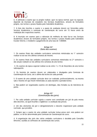 6. A admissão a exame que se propõe realizar, quer na época normal, quer na especial,
depende da inscrição do estudante nos Serviços Académicos, através de formulário
próprio, nos termos e prazos fixados pelo Calendário Académico.

7. A lista dos inscritos a exame e a pauta de avaliação devem ser fornecidos pelos
Serviços Académicos à comissão de coordenação do curso até 72 horas antes da
realização dos respectivos exames.

8. A inscrição em exames para a obtenção de melhoria de nota faz-se nos Serviços
Académicos através de formulário próprio, nos termos e prazos fixados pelo Calendário
Escolar Interno, e mediante o pagamento de uma taxa de 1.000$00.


                                    Artigo 44°
                                (Data dos exames)

1. Os exames finais das unidades curriculares semestrais ministradas no 1° semestre
realizar-se-ão nas três últimas semanas do mesmo.

2. Os exames finais das unidades curriculares semestrais ministradas no 2º semestre e
das anuais realizam-se nas últimas três semanas do ano lectivo.

 3. Os exames da época especial realizar-se-ão entre 1 e 15 de Dezembro do ano lectivo
subsequente.

4. Os horários de exames devem ser elaborados e divulgados pela Comissão de
Coordenação do Curso, até o último dia lectivo de cada período.

5. O exame de uma unidade curricular deve ser realizado, preferencialmente, na mesma
sala e horário em que foram ministradas as aulas durante o período lectivo.

6. Não podem ser organizados exames em domingos, dias feriados ou de tolerância de
ponto.


                                    Artigo 45°
                              (Constituição dos júris)

1. Por cada unidade curricular sujeita a exame será constituído um júri de pelo menos
dois docentes, ao qual incumbe a vigilância e a avaliação das provas.

2. Um dos elementos do júri é obrigatoriamente o docente responsável pela unidade
curricular, que presidirá.

3. Sempre que o exame de uma unidade curricular inclua prova oral, esta poderá ser
pública, se tal for determinado pela Comissão de Coordenação do curso.

4. A organização dos júris das várias unidades curriculares é decidida pelo Conselho
Directivo, ouvidas as comissões de coordenação dos cursos.

                                                                                   22
 