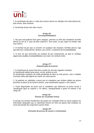 5. A constituição dos júris e a data dos exames devem ser afixadas com antecedência de,
pelo menos, duas semanas.

6. Da decisão do júri não cabe recurso.


                                      Artigo 46°
                                 (Incompatibilidades)

1. Dos júris não poderão fazer parte cônjuges, parentes ou afins dos estudantes da linha
directa ou até ao 3° grau da linha colateral e, bem assim, os que sejam ou tenham sido
seus tutores.

2. O membro do júri que se encontre em qualquer das situações referidas deverá, logo
que dela tiver conhecimento, declarar, por escrito, a existência da incompatibilidade.

3. O acto em que intervenha um membro do júri relativamente ao qual se verifique
alguma das aludidas incompatibilidades será nulo e de nenhum efeito.



                                      Artigo 47º
                              (Classificação de Exame)

1. A classificação de exame final deve resultar de uma das seguintes situações:
a) classificação obtida numa prova, escrita, prática ou oral;
b) classificação resultante de média ponderada de duas ou mais provas, caso a unidade
curricular tenha sido objecto de exame em várias provas;

2. Só poderão ser admitidos à prova oral os estudantes que tenham obtido nas provas
previstas na alínea a) do número anterior, uma classificação superior a sete valores.

3. Ficam dispensados da prova oral os estudantes que obtiverem na prova escrita a
classificação igual ou superior a 10 valores, salvaguardando o posto no número 3 do
artigo 38º.

                                     Artigo 48 °
                            (Pautas de resultados finais)

A entrega nos Serviços Académicos das pautas de resultados finais ou outros suportes de
informação adequados que as substituam deverá ser feita nos quinze dias imediatos ao
termo do período dos respectivos exames finais.

                                    Artigo 49º
                   (Consulta de provas de exame e reclamação)




                                                                                     23
 