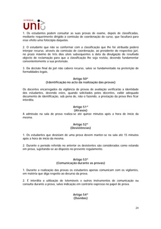 1. Os estudantes podem consultar as suas provas de exame, depois de classificadas,
mediante requerimento dirigido à comissão de coordenação do curso, que facultará para
esse efeito uma fotocópia daquelas.

2. O estudante que não se conformar com a classificação que lhe for atribuída poderá
interpor recurso, através da comissão de coordenação, ao presidente do respectivo júri,
no prazo máximo de três dias úteis subsequentes à data da divulgação do resultado
objecto de reclamação para que a classificação lhe seja revista, devendo fundamentar
convenientemente a sua pretensão.

3. Da decisão final do júri não caberá recurso, salvo se fundamentado na preterição de
formalidades legais.

                                    Artigo 50º
                 (Identificação no acto da realização das provas)

Os docentes encarregados da vigilância de provas de avaliação verificarão a identidade
dos estudantes, devendo estes, quando solicitados pelos docentes, exibir adequado
documento de identificação, sob pena de, não o fazendo, a prestação da prova lhes ficar
interdita.

                                    Artigo 51º
                                    (Atrasos)
A admissão na sala de prova realiza-se até quinze minutos após a hora de início da
mesma.

                                     Artigo 52º
                                   (Desistências)

1. Os estudantes que desistam de uma prova devem manter-se na sala até 15 minutos
após a hora de início da mesma.

2. Durante o período referido no anterior os desistentes são considerados como estando
em prova, sujeitando-se ao disposto no presente regulamento.


                                   Artigo 53º
                         (Comunicação durante as provas)

1. Durante a realização das provas os estudantes apenas comunicam com os vigilantes,
em matéria que diga respeito ao decurso da prova.

2. É interdita a utilização de telemóveis e outros instrumentos de comunicação ou
consulta durante a prova, salvo indicação em contrário expresso no papel de prova.


                                     Artigo 54º
                                     (Dúvidas)


                                                                                    24
 