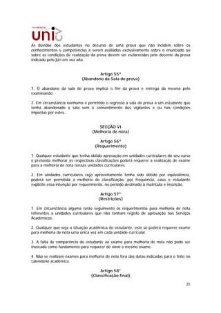 As dúvidas dos estudantes no decurso de uma prova que não incidem sobre os
conhecimentos e competências a serem avaliados exclusivamente sobre o enunciado ou
sobre as condições de realização da prova devem ser esclarecidas pelo docente da prova
indicado pelo júri em voz alta.


                                   Artigo 55º
                           (Abandono da Sala de prova)

1. O abandono da sala de prova implica o fim da prova e entrega da mesma pelo
examinando.

2. Em circunstância nenhuma é permitido o regresso à sala de prova a um estudante que
tenha abandonado a sala sem o consentimento dos vigilantes e ou nas condições
impostas por estes.


                                    SECÇÃO VI
                                 (Melhoria de nota)

                                     Artigo 56º
                                   (Requerimento)

1. Qualquer estudante que tenha obtido aprovação em unidades curriculares do seu curso
e pretenda melhorar as respectivas classificações poderá requerer a realização de exame
para a melhoria de nota nessas unidades curriculares.

2. Em unidades curriculares cujo aproveitamento tenha sido obtido por equivalência,
poderá ser permitida a melhoria de classificação, por frequência, caso o estudante
explicite essa intenção por requerimento, no período destinado à matrícula e inscrição.

                                      Artigo 57º
                                     (Restrições)

1. Em circunstância alguma terão seguimento os requerimentos para melhoria de nota
referentes a unidades curriculares que não tenham registo de aprovação nos Serviços
Académicos.

2. Qualquer que seja a situação académica do estudante, este só poderá requerer exame
para melhoria de nota uma única vez em cada unidade curricular.

3. A falta de comparência do estudante ao exame para melhoria de nota não pode ser
invocada como fundamento para requerer de novo o mesmo exame.

4. Não se realizam exames para melhoria de nota fora das datas indicadas para o feito no
calendário académico.

                                      Artigo 58°
                                 (Classificação final)

                                                                                     25
 