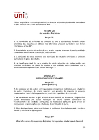 Obtida a aprovação no exame para melhoria de nota, a classificação com que o estudante
fica na unidade curricular é a melhor das duas.


                                    SECÇÃO VII
                               Aprovação e Transição

                                     Artigo 59º

1. O rendimento do estudante no semestre ou ano é determinado mediante média
aritmética das classificações obtidas nas diferentes unidades curriculares nos ternos
referidos no artigo 35º.

2. O estudante só poderá transitar de ano se não reprovar em mais de quatro unidades
curriculares semestrais ou duas anuais, caso existam.

3. A conclusão do curso obtém-se pela aprovação do estudante em todas as unidades
curriculares do plano de estudos.

4. A classificação final do curso resulta da média aritmética das notas obtidas nas
unidades curriculares do plano de estudos e nas unidades extra-curriculares que o
estudante tiver frequentado nos termos do artigo 23º.



                                 CAPÍTULO VI
                          MOBILIDADE DE ESTUDANTES

                                     Artigo 60º
                                  (Princípio Geral)

1. Os cursos da Uni-CV podem ser frequentados em regime de mobilidade, por estudantes
de outras instituições de ensino superior, sem prejuízo do disposto no presente
regulamento e nas condições previstas em protocolos específicos de cooperação.

2. Os estudantes da Uni-CV que, através de mecanismos de mobilidade, frequentarem
cursos ministrados por outras instituições de ensino superior beneficiarão do
reconhecimento das unidades curriculares ou habilitações concluídas para efeitos de
conclusão do respectivo plano de estudos ou de certificação de curso.

3. Além do disposto nos números anteriores, a mobilidade de estudantes pode revestir as
formas previstas no artigo seguinte.


                                     Artigo 61º

  (Transferências, Reingressos, Entradas Horizontais e Mudanças de Cursos)


                                                                                    26
 