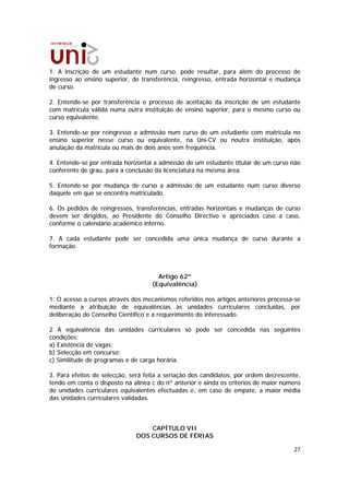 1. A inscrição de um estudante num curso, pode resultar, para além do processo de
ingresso ao ensino superior, de transferência, reingresso, entrada horizontal e mudança
de curso.

2. Entende-se por transferência o processo de aceitação da inscrição de um estudante
com matrícula válida numa outra instituição de ensino superior, para o mesmo curso ou
curso equivalente.

3. Entende-se por reingresso a admissão num curso de um estudante com matrícula no
ensino superior nesse curso ou equivalente, na Uni-CV ou noutra instituição, após
anulação da matrícula ou mais de dois anos sem frequência.

4. Entende-se por entrada horizontal a admissão de um estudante titular de um curso não
conferente de grau, para a conclusão da licenciatura na mesma área.

5. Entende-se por mudança de curso a admissão de um estudante num curso diverso
daquele em que se encontra matriculado.

6. Os pedidos de reingressos, transferências, entradas horizontais e mudanças de curso
devem ser dirigidos, ao Presidente do Conselho Directivo e apreciados caso a caso,
conforme o calendário académico interno.

7. A cada estudante pode ser concedida uma única mudança de curso durante a
formação.



                                      Artigo 62º
                                    (Equivalência)

1. O acesso a cursos através dos mecanismos referidos nos artigos anteriores processa-se
mediante a atribuição de equivalências às unidades curriculares concluídas, por
deliberação do Conselho Científico e a requerimento do interessado.

2 A equivalência das unidades curriculares só pode ser concedida nas seguintes
condições:
a) Existência de vagas;
b) Selecção em concurso;
c) Similitude de programas e de carga horária.

3. Para efeitos de selecção, será feita a seriação dos candidatos, por ordem decrescente,
tendo em conta o disposto na alínea c do nº anterior e ainda os critérios de maior número
de unidades curriculares equivalentes efectuadas e, em caso de empate, a maior média
das unidades curriculares validadas.



                                  CAPÍTULO VII
                              DOS CURSOS DE FÉRIAS

                                                                                      27
 