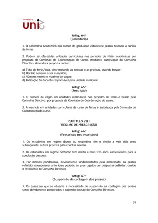Artigo 64º
                                      (Calendário)

1. O Calendário Académico dos cursos de graduação estabelece prazos relativos a cursos
de férias.

2. Podem ser oferecidas unidades curriculares nos períodos de férias académicas por
proposta da Comissão de Coordenação do Curso, mediante autorização do Conselho
Directivo, devendo a proposta conter:

a) Total de horas/aula, discriminando as teóricas e as práticas, quando houver;
b) Horário semanal a ser cumprido;
c) Número mínimo e máximo de vagas;
d) Indicação do docente responsável pela unidade curricular.

                                      Artigo 65º
                                      (Inscrição)

1. O número de vagas em unidades curriculares nos períodos de férias é fixado pelo
Conselho Directivo, por proposta da Comissão de Coordenação do curso.

2. A inscrição em unidades curriculares de curso de férias é autorizada pela Comissão de
Coordenação do curso.


                                  CAPÍTULO VIII
                              REGIME DE PRESCRIÇÃO

                                      Artigo 66º
                              (Prescrição nas inscrições)

1. Os estudantes em regime diurno ou vespertino têm o direito a mais dois anos
subsequentes à data prevista para concluir o curso.

2. Os estudantes em regime nocturno têm direito a mais três anos subsequentes para a
conclusão do curso.

3. Por motivos ponderosos, devidamente fundamentados pelo interessado, os prazos
referidos nos números anteriores poderão ser prorrogados por despacho do Reitor, ouvido
o Presidente do Conselho Directivo

                                   Artigo 67º
                       (Suspensão da contagem dos prazos)

1. Os casos em que se observe a necessidade de suspensão na contagem dos prazos
serão devidamente ponderados e cabendo decisão do Conselho Directivo.



                                                                                     28
 