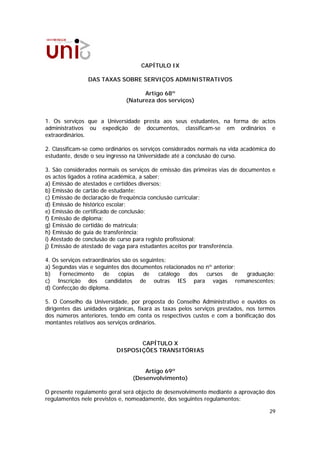 CAPÍTULO IX

                DAS TAXAS SOBRE SERVIÇOS ADMINISTRATIVOS

                                    Artigo 68º
                              (Natureza dos serviços)


1. Os serviços que a Universidade presta aos seus estudantes, na forma de actos
administrativos ou expedição de documentos, classificam-se em ordinários e
extraordinários.

2. Classificam-se como ordinários os serviços considerados normais na vida académica do
estudante, desde o seu ingresso na Universidade até a conclusão do curso.

3. São considerados normais os serviços de emissão das primeiras vias de documentos e
os actos ligados à rotina académica, a saber:
a) Emissão de atestados e certidões diversos;
b) Emissão de cartão de estudante;
c) Emissão de declaração de frequência conclusão curricular;
d) Emissão de histórico escolar;
e) Emissão de certificado de conclusão;
f) Emissão de diploma;
g) Emissão de certidão de matrícula;
h) Emissão de guia de transferência;
i) Atestado de conclusão de curso para registo profissional;
j) Emissão de atestado de vaga para estudantes aceitos por transferência.

4. Os serviços extraordinários são os seguintes:
a) Segundas vias e seguintes dos documentos relacionados no nº anterior;
b)    Fornecimento     de    cópias    de    catálogo dos   cursos    de graduação;
c) Inscrição dos candidatos de outras IES para vagas remanescentes;
d) Confecção do diploma.

5. O Conselho da Universidade, por proposta do Conselho Administrativo e ouvidos os
dirigentes das unidades orgânicas, fixará as taxas pelos serviços prestados, nos termos
dos números anteriores, tendo em conta os respectivos custos e com a bonificação dos
montantes relativos aos serviços ordinários.


                                 CAPÍTULO X
                          DISPOSIÇÕES TRANSITÓRIAS


                                     Artigo 69º
                                 (Desenvolvimento)

O presente regulamento geral será objecto de desenvolvimento mediante a aprovação dos
regulamentos nele previstos e, nomeadamente, dos seguintes regulamentos:

                                                                                    29
 