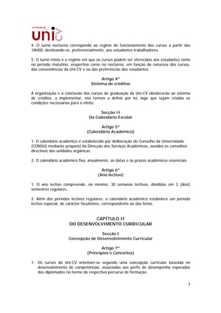 4. O turno nocturno corresponde ao regime de funcionamento dos cursos a partir das
18H00, destinando-se, preferencialmente, aos estudantes-trabalhadores.

5. O turno misto é o regime em que os cursos podem ser oferecidos aos estudantes tanto
no período matutino, vespertino como no nocturno, em função da natureza dos cursos,
das conveniências da Uni-CV e ou das preferências dos estudantes.

                                      Artigo 4º
                                 Sistema de créditos

A organização e a conclusão dos cursos de graduação da Uni-CV obedecerão ao sistema
de créditos, a implementar, nos termos a definir por lei, logo que sejam criadas as
condições necessárias para o efeito.

                                      Secção II
                                Do Calendário Escolar

                                     Artigo 5º
                              (Calendário Académico)

1. O calendário académico é estabelecido por deliberação do Conselho da Universidade
(CONSU) mediante proposta da Direcção dos Serviços Académicos, ouvidos os conselhos
directivos das unidades orgânicas.

2. O calendário académico fixa, anualmente, as datas e os prazos académicos essenciais.

                                       Artigo 6º
                                     (Ano lectivo)

1. O ano lectivo compreende, no mínimo, 30 semanas lectivas, divididas em 2 (dois)
semestres regulares.

2. Além dos períodos lectivos regulares, o calendário académico estabelece um período
lectivo especial, de carácter facultativo, correspondente ao das férias.


                               CAPÍTULO II
                     DO DESENVOLVIMENTO CURRICULAR

                                   Secção I
                    Concepção de Desenvolvimento Curricular

                                       Artigo 7º
                               (Princípios e Conceitos)

1. Os cursos da Uni-CV orientam-se segundo uma concepção curricular baseada no
   desenvolvimento de competências, associadas aos perfis de desempenho esperados
   dos diplomados no termo do respectivo percurso de formação.


                                                                                          3
 